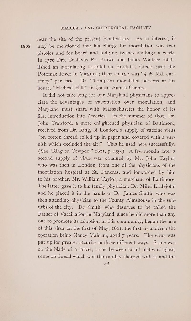 1802 near the site of the present Penitentiary. As of interest, it may be mentioned that his charge for inoculation was two pistoles and for board and lodging twenty shillings a week. In 1776 Drs. Gustavus Rr. Brown and James Wallace estab- lished an inoculating hospital on Burdett’s Creek, near the Potomac River in Virginia; their charge was “5 £ Md. cur- rency” per case. Dr. Thompson inoculated persons at his house, “Medical Hill,” in Queen Anne’s County. It did not take long for our Maryland physicians to appre- ciate the advantages of vaccination over inoculation, and Maryland must share with Massachusetts the honor of its first introduction into America. In the summer of I800, Dr. John Crawford, a most enlightened physician of Baltimore, received from Dr. Ring, of London, a supply of vaccine virus “on cotton thread rolled up in paper and covered with a var- nish which excluded the air.’ This he used here successfully. 1801, p. 459.) A few months later a second supply of virus was obtained by Mr. John Taylor, who was then in London, from one of the physicians of the inoculation hospital at St. Pancras, and forwarded by him to his brother, Mr. William Taylor, a merchant of Baltimore. The latter gave it to his family physician, Dr. Miles Littlejohn and he placed it in the hands of Dr. James Smith, who was then attending physician to the County Almshouse in the sub- urbs of the city. Dr. Smith, who deserves to be called the Father of Vaccination in Maryland, since he did more than any bf (See “Ring on Cowpox,’ one to promote its adoption in this community, began the use of this virus on the first of May, 1801, the first to undergo the operation being Nancy Malcum, aged 7 years. The virus was put up for greater security in three different ways. Some was on the blade of a lancet, some between small plates of glass, some on thread which was thoroughly charged with it, and the