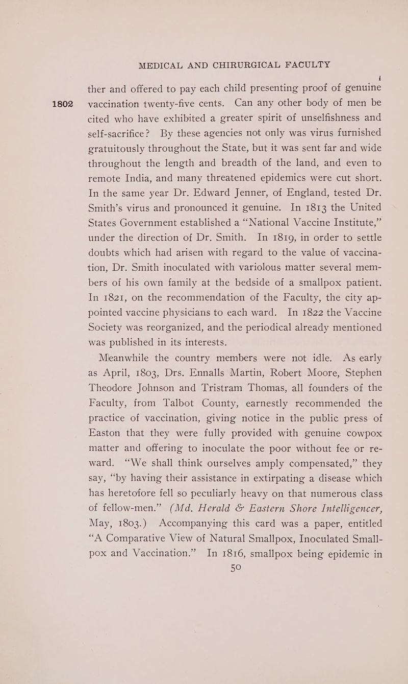 1802 i ther and offered to pay each child presenting proof of genuine vaccination twenty-five cents. Can any other body of men be cited who have exhibited a greater spirit of unselfishness and self-sacrifice? By these agencies not only was virus furnished gratuitously throughout the State, but it was sent far and wide throughout the length and breadth of the land, and even to remote India, and many threatened epidemics were cut short. In the same year Dr. Edward Jenner, of England, tested Dr. Smith’s virus and pronounced it genuine. In 1813 the United States Government established a “National Vaccine Institute,” under the direction of Dr. Smith. In 18109, in order to settle doubts which had arisen with regard to the value of vaccina- tion, Dr. Smith inoculated with variolous matter several mem- bers of his own family at the bedside of a smallpox patient. In 1821, on the recommendation of the Faculty, the city ap- pointed vaccine physicians to each ward. In 1822 the Vaccine Society was reorganized, and the periodical already mentioned was published in its interests. Mleanwhile the country members were not idle. As early as April, 1803, Drs. Ennalls Martin, Robert Moore, Stephen Theodore Johnson and Tristram Thomas, all founders of the Faculty, from Talbot County, earnestly recommended the practice of vaccination, giving notice in the public press of Easton that they were fully provided with genuine cowpox matter and offering to inoculate the poor without fee or re- ward. “We shall think ourselves amply compensated,” they say, “by having their assistance in extirpating a disease which has heretofore fell so peculiarly heavy on that numerous class of fellow-men.” (Md. Herald &amp; Eastern Shore Intelligencer, May, 1803.) Accompanying this card was a paper, entitled “A Comparative View of Natural Smallpox, Inoculated Small- pox and Vaccination.” In 1816, smallpox being epidemic in