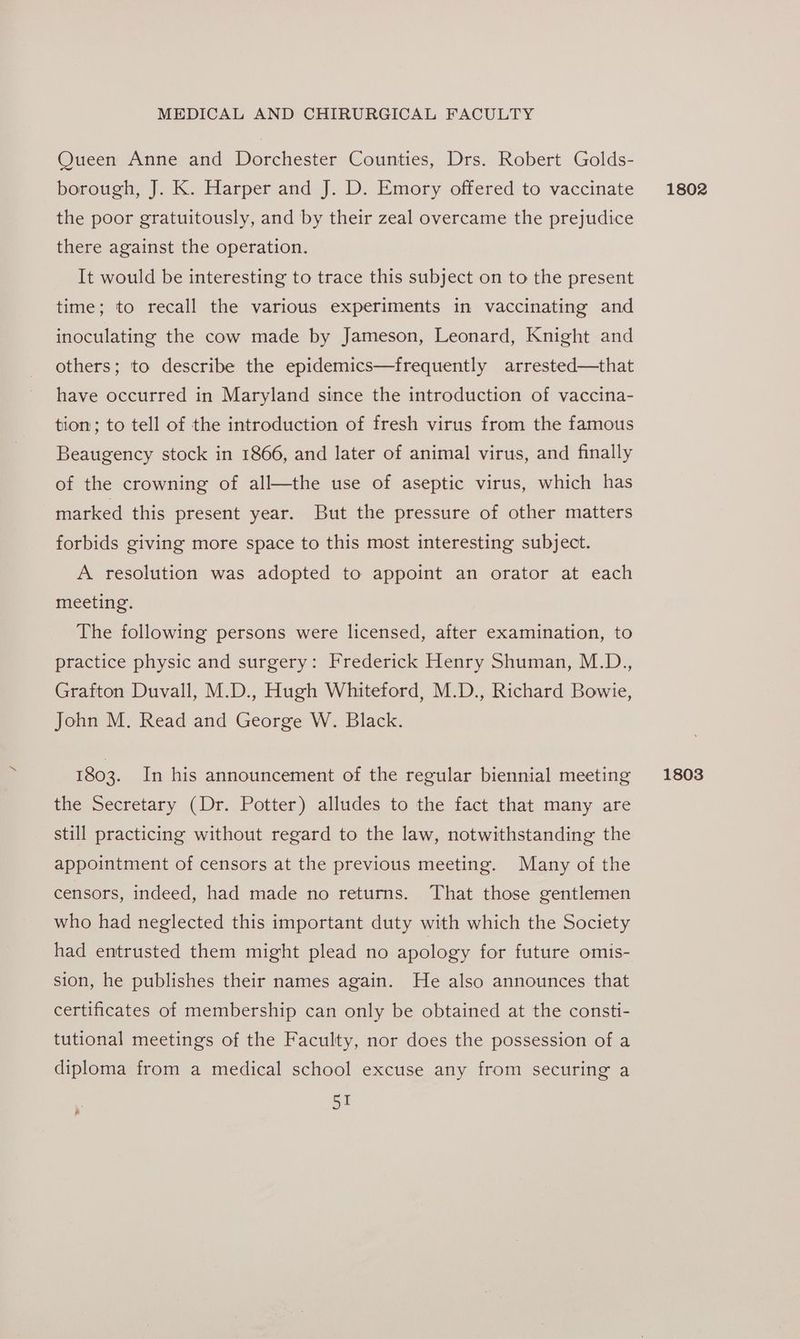 Queen Anne and Dorchester Counties, Drs. Robert Golds- borough, J. K. Harper and J. D. Emory offered to vaccinate the poor gratuitously, and by their zeal overcame the prejudice there against the operation. It would be interesting to trace this subject on to the present time; to recall the various experiments in vaccinating and inoculating the cow made by Jameson, Leonard, Knight and others; to describe the epidemics—frequently arrested—that have occurred in Maryland since the introduction of vaccina- tion; to tell of the introduction of fresh virus from the famous Beaugency stock in 1866, and later of animal virus, and finally of the crowning of all—the use of aseptic virus, which has marked this present year. But the pressure of other matters forbids giving more space to this most interesting subject. A resolution was adopted to appoint an orator at each meeting. The following persons were licensed, after examination, to practice physic and surgery: Frederick Henry Shuman, M.D., Grafton Duvall, M.D., Hugh Whiteford, M.D., Richard Bowie, John M. Read and George W. Black. the Secretary (Dr. Potter) alludes to the fact that many are still practicing without regard to the law, notwithstanding the appointment of censors at the previous meeting. Many of the censors, indeed, had made no returns. That those gentlemen who had neglected this important duty with which the Society had entrusted them might plead no apology for future omis- sion, he publishes their names again. He also announces that certificates of membership can only be obtained at the consti- tutional meetings of the Faculty, nor does the possession of a diploma from a medical school excuse any from securing a 51 ; 2 1802