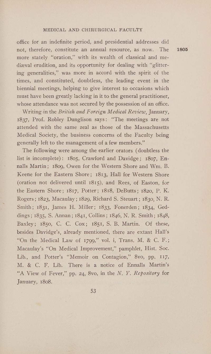 office for an indefinite period, and presidential addresses did not, therefore, constitute an annual resource, as now. The more stately “oration,” with its wealth of classical and me- dizval erudition, and its opportunity for dealing with “glitter- ing generalities,’ was more in accord with the spirit of the times, and constituted, doubtless, the leading event in the biennial meetings, helping to give interest to occasions which must have been greatly lacking in it to the general practitioner, whose attendance was not secured by the possession of an office. Writing in the British and Foreign Medical Review, January, 1837, Prof. Robley Dunglison says: “The meetings are not attended with the same zeal as those of the Massachusetts Medical Society, the business concerns of the Faculty being generally left to the management of a few members.” The following were among the earlier orators (doubtless the list is incomplete): 1805, Crawford and Davidge; 1807, En- nalls Martin; 1809, Owen for the Western Shore and Wm. B. Keene for the Eastern Shore; 1813, Hall for Western Shore (oration not delivered until 1815), and Rees, of Easton, for the Eastern Shore; 1817, Potter; 1818, DeButts: 1820, P. K. Rogers ; 1823, Macaulay ; 1829, Richard S. Steuart ; 1830, N. R. Smith; 1831, James H. Miller; 1833, Fonerden; 1834, Ged- dings ; 1835, S. Annan; 1841, Collins; 1846, N. R. Smith; 1848, Baxieyvieeso, C..C..Cox: 1851, 5: B. Marti, Of ‘these, besides Davidge’s, already mentioned, there are extant Hall’s “Onitne Medical Law of 1799,” vol. i, Trans. M. &amp; C. F.; Macaulay’s “On Medical Improvement,” pamphlet, Hist. Soc. Lib., and Potter’s “Memoir on Contagion,” 8vo, pp. 117, M. &amp; C. F. Lib. There is a notice of Ennalls Martin’s “A View of Fever,” pp. 24, 8vo, in the N. Y. Repository tor January, 1808. 1805