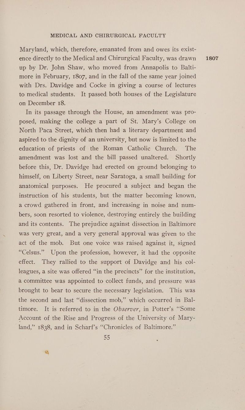 Maryland, which, therefore, emanated from and owes its exist- up by Dr. John Shaw, who moved from Annapolis to Balti- more in February, 1807, and in the fall of the same year joined with Drs. Davidge and Cocke in giving a course of lectures to medical students. It passed both houses of the Legislature on December 18. In its passage through the House, an amendment was pro- posed, making the college a part of St. Mary’s College on North Paca Street, which then had a literary department and aspired to the dignity of an university, but now is limited to the education of priests of the Roman Catholic Church. The amendment was lost and the bill passed unaltered. Shortly before this, Dr. Davidge had erected on ground belonging to himself, on Liberty Street, near Saratoga, a small building for anatomical purposes. He procured a subject and began the instruction of his students, but the matter becoming known, a crowd gathered in front, and increasing in noise and num- bers, soon resorted to violence, destroying entirely the building and its contents. The prejudice against dissection in Baltimore was very great, and a very general approval was given to the act of the mob. But one voice was raised against it, signed “Celsus.”” Upon the profession, however, it had the opposite effect. They rallied to the support of Davidge and his col- leagues, a site was offered “in the precincts” for the institution, a committee was appointed to collect funds, and pressure was brought to bear to secure the necessary legislation. This was the second and last ‘‘dissection mob,” which occurred in Bal- timore. It is referred to in the Observer, in Potter’s “Some Account of the Rise and Progress of the University of Mary- land,” 1838, and in Scharf’s “Chronicles of Baltimore.” 5D