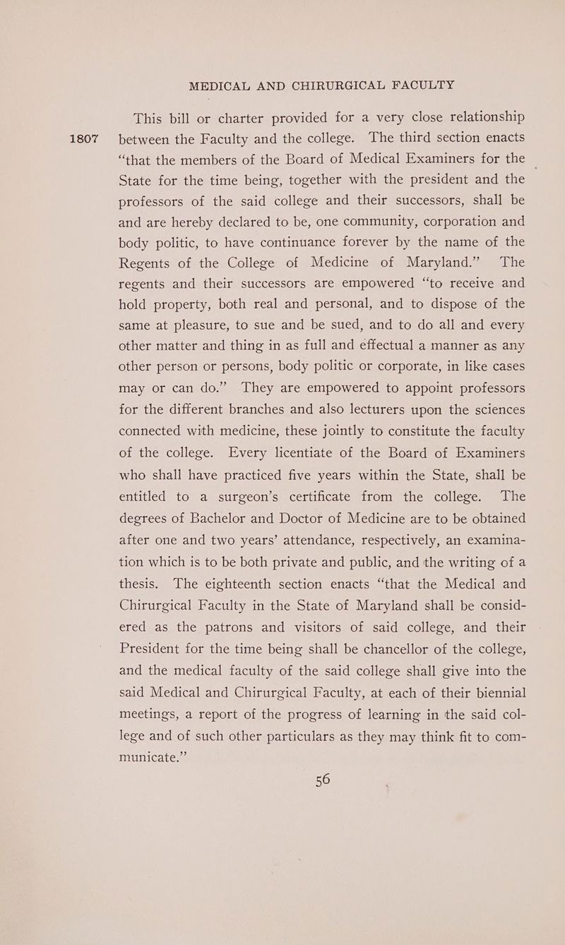 1807 This bill or charter provided for a very close relationship between the Faculty and the college. The third section enacts “that the members of the Board of Medical Examiners for the — State for the time being, together with the president and the professors of the said college and their successors, shall be and are hereby declared to be, one community, corporation and body politic, to have continuance forever by the name of the Regents of the College of Medicine of Maryland.” The regents and their successors are empowered “to receive and hold property, both real and personal, and to dispose of the same at pleasure, to sue and be sued, and to do all and every other matter and thing in as full and effectual a manner as any other person or persons, body politic or corporate, in like cases may or can do.” They are empowered to appoint professors for the different branches and also lecturers upon the sciences connected with medicine, these jointly to constitute the faculty of the college. Every licentiate of the Board of Examiners who shall have practiced five years within the State, shall be entitled to a surgeon’s certificate from the college. The degrees of Bachelor and Doctor of Medicine are to be obtained after one and two years’ attendance, respectively, an examina- tion which is to be both private and public, and the writing of a thesis. The eighteenth section enacts “that the Medical and Chirurgical Faculty in the State of Maryland shall be consid- ered as the patrons and visitors of said college, and their President for the time being shall be chancellor of the college, and the medical faculty of the said college shall give into the said Medical and Chirurgical Faculty, at each of their biennial meetings, a report of the progress of learning in the said col- lege and of such other particulars as they may think fit to com- municate.”’