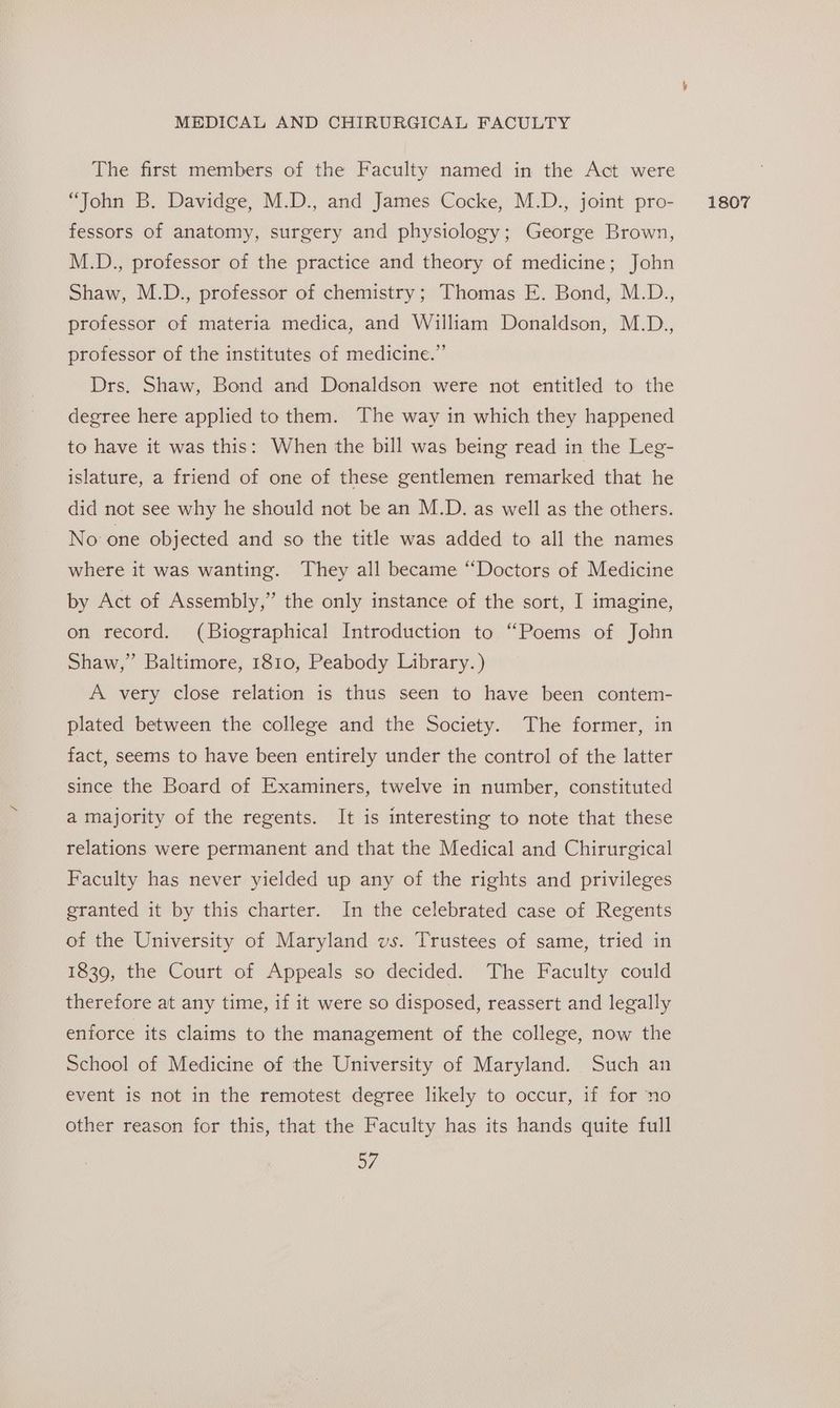 The first members of the Faculty named in the Act were fessors of anatomy, surgery and physiology; George Brown, M.D., professor of the practice and theory of medicine; John Shaw, M.D., professor of chemistry; Thomas E. Bond, M.D., professor of materia medica, and William Donaldson, M.D., professor of the institutes of medicine.” Drs. Shaw, Bond and Donaldson were not entitled to the degree here applied to them. The way in which they happened to have it was this: When the bill was being read in the Leg- islature, a friend of one of these gentlemen remarked that he did not see why he should not be an M.D. as well as the others. No one objected and so the title was added to all the names where it was wanting. They all became “Doctors of Medicine by Act of Assembly,” the only instance of the sort, I imagine, on record. (Biographical Introduction to “Poems of John Shaw,” Baltimore, 1810, Peabody Library.) A very close relation is thus seen to have been contem- plated between the college and the Society. The former, in fact, seems to have been entirely under the control of the latter since the Board of Examiners, twelve in number, constituted a majority of the regents. It is interesting to note that these relations were permanent and that the Medical and Chirurgical Faculty has never yielded up any of the rights and privileges granted it by this charter. In the celebrated case of Regents of the University of Maryland vs. Trustees of same, tried in 1839, the Court of Appeals so decided. The Faculty could therefore at any time, if it were so disposed, reassert and legally enforce its claims to the management of the college, now the School of Medicine of the University of Maryland. Such an event is not in the remotest degree likely to occur, if for no other reason for this, that the Faculty has its hands quite full a7