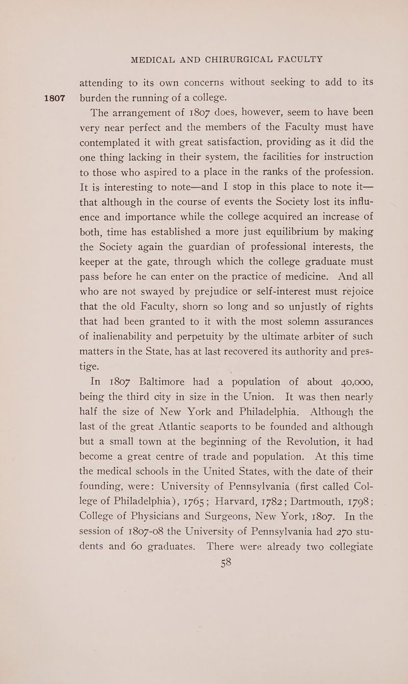 1807 attending to its own concerns without seeking to add to its burden the running of a college. The arrangement of 1807 does, however, seem to have been very near perfect and the members of the Faculty must have contemplated it with great satisfaction, providing as it did the one thing lacking in their system, the facilities for instruction to those who aspired to a place in the ranks of the profession. It is interesting to note—and I stop in this place to note 1t— that although in the course of events the Society lost its influ- ence and importance while the college acquired an increase of both, time has established a more just equilibrium by making the Society again the guardian of professional interests, the keeper at the gate, through which the college graduate must pass before he can enter on the practice of medicine. And all who are not swayed by prejudice or self-interest must rejoice that the old Faculty, shorn so long and so unjustly of rights that had been granted to it with the most solemn assurances of inalienability and perpetuity by the ultimate arbiter of such matters in the State, has at last recovered its authority and pres- tige. In 1807 Baltimore had a population of about 40,000, being the third city in size in the Union. It was then nearly half the size of New York and Philadelphia. Although the last of the great Atlantic seaports to be founded and although but a small town at the beginning of the Revolution, it had become a great centre of trade and population. At this time the medical schools in the United States, with the date of their founding, were: University of Pennsylvania (first called Col- lege of Philadelphia), 1765; Harvard, 1782; Dartmouth, 1798; College of Physicians and Surgeons, New York, 1807. In the session of 1807-08 the University of Pennsylvania had 270 stu- dents and 60 graduates. There were already two collegiate