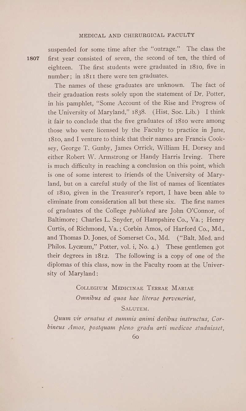 1807 suspended for some time after the “outrage.” The class the first year consisted of seven, the second of ten, the third of eighteen. The first students were graduated in 1810, five in number; in 1811 there were ten graduates. The names of these graduates are unknown. The fact of their graduation rests solely upon the statement of Dr. Potter, in his pamphlet, “Some Account of the Rise and Progress of the University of Maryland,” 1838. (Hist. Soc. Lib.) I think it fair to conclude that the five graduates of 1810 were among those who were licensed by the Faculty to practice in June, 1810, and I venture to think that their names are Francis Cook- sey, George T. Gunby, James Orrick, William H. Dorsey and either Robert W. Armstrong or Handy Harris Irving. There is much difficulty in reaching a conclusion on this point, which is one of some interest to friends of the University of Mary- land, but on a careful study of the list of names of licentiates of 1810, given in the Treasurer’s report, I have been able to eliminate from consideration all but these six. The first names of graduates of the College published are John O’Connor, of Baltimore; Charles L. Snyder, of Hampshire Co., Va.; Henry Curtis, of Richmond, Va.; Corbin Amos, of Harford Co., Md., and Thomas D. Jones, of Somerset Co., Md. (“Balt. Med. and Philos. Lyceum,” Potter, vol. i, No. 4.) These gentlemen got their degrees in 1812. The following is a copy of one of the diplomas of this class, now in the Faculty room at the Univer- sity of Maryland: COLLEGIUM MEDICINAE TERRAE MARIAE Omnibus ad quos hae literae pervenerint, SALUTEM. Quum vir ornatus et summis animi dotibus instructus, Cor- bineus Amos, postquam pleno gradu arti medicae studuisset,