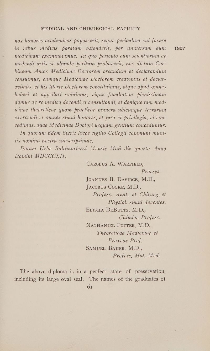 nos honores academicos poposcerit, seque periculum sui facere in rebus medicis paratum ostenderit, per universam eum medicinam examinavimus. In quo periculo cum scientiarum ac medendi artis se abunde peritum probaverit, nos dictum Cor- bineum Amos Medicinae Doctorem creandum et declarandum censuimus, eumque Medicinae Doctorem creavimus et declar- avimus, et his literis Doctorem constituimus, atque apud omnes habert et appellari voluimus, eique facultatem plenissimam damus de re medica docendi et consultandt, et denique tam med- icinae theoreticae quam practicae munera ubicunque terrarum exercend et omnes simul honores, et jura et privilegia, et con- cedimus, quae Medicinae Doctori usquam gentium conceduntur. In quorum fidem literis hisce sigillo Collegiu communi muni- tis nomina nostra Ssubscripsimus. Datum Urbe Baltimoriensi Mensis Mau die quarto Anno Domim MDCCCXII. CaroLus A, WARFIELD, Praeses. Joannes B. Davipce, M.D., Jacozsus Cocke, M.D., Profess. Anat. et Chirurg. et Physiol. simul docentes. ExvisHa DeButts, M.D., Chimiae Profess. NATHANIEL Potter, M.D., Theoreticae Medicinae et Praxeos Prof. SAMUEL Baker, M.D., Profess. Mat. Med. The above diploma is in a perfect state of preservation, including its large oval seal. The names of the graduates of 1807