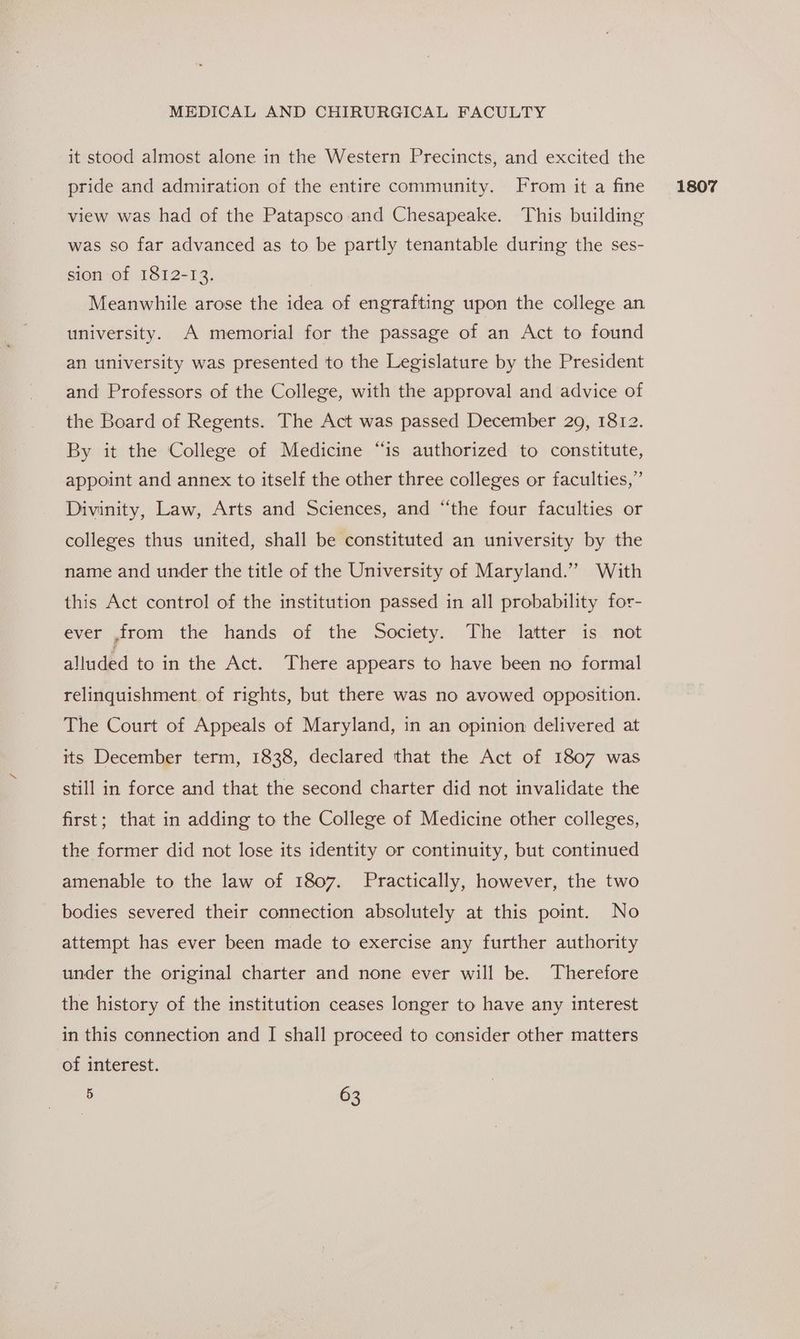 it stood almost alone in the Western Precincts, and excited the pride and admiration of the entire community. From it a fine view was had of the Patapsco and Chesapeake. This building was so far advanced as to be partly tenantable during the ses- sion of 1812-13. Meanwhile arose the idea of engrafting upon the college an university. A memorial for the passage of an Act to found an university was presented to the Legislature by the President and Professors of the College, with the approval and advice of the Board of Regents. The Act was passed December 29, 1812. By it the College of Medicine “is authorized to constitute, appoint and annex to itself the other three colleges or faculties,” Divinity, Law, Arts and Sciences, and “the four faculties or colleges thus united, shall be constituted an university by the name and under the title of the University of Maryland.” With this Act control of the institution passed in all probability for- ever ,from the hands of the Society. The latter is not alluded to in the Act. There appears to have been no formal relinquishment of rights, but there was no avowed opposition. The Court of Appeals of Maryland, in an opinion delivered at its December term, 1838, declared that the Act of 1807 was still in force and that the second charter did not invalidate the first; that in adding to the College of Medicine other colleges, the former did not lose its identity or continuity, but continued amenable to the law of 1807. Practically, however, the two bodies severed their connection absolutely at this point. No attempt has ever been made to exercise any further authority under the original charter and none ever will be. Therefore the history of the institution ceases longer to have any interest in this connection and I shall proceed to consider other matters of interest. 1807