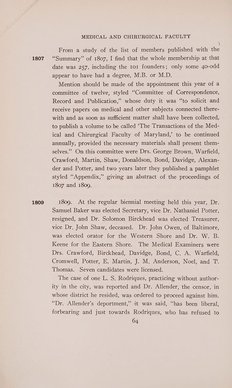 1809 MEDICAL AND CHIRURGICAL FACULTY From a study of the list of members published with the date was 257, including the 101 founders; only some 40-odd appear to have had a degree, M.B. or M.D. Mention should be made of the appointment this year of a committee of twelve, styled “Committee of Correspondence, Record and Publication,” whose duty it was “to solicit and receive papers on medical and other subjects connected there- with and as soon as sufficient matter shall have been collected, to publish a volume to be called ‘The Transactions of the Med- ical and Chirurgical Faculty of Maryland,’ to be continued annually, provided the necessary materials shall present them- selves.” On this committee were Drs. George Brown, Warfield, Crawford, Martin, Shaw, Donaldson, Bond, Davidge, Alexan- der and Potter, and two years later they published a pamphlet styled “Appendix,” giving an abstract of the proceedings of 1807 and 1809. 1809. At the regular biennial meeting held this year, Dr. Samuel Baker was elected Secretary, vice Dr. Nathaniel Potter, resigned, and Dr. Solomon Birckhead was elected Treasurer, vice Dr. John Shaw, deceased. Dr. John Owen, of Baltimore, was elected orator for the Western Shore and Dr. W. B. Keene for the Eastern Shore. The Medical Examiners were Drs. Crawford, Birckhead, Davidge, Bond, C. A. Warfield, Cromwell, Potter, E. Martin, J. M. Anderson, Noel, and T. Thomas. Seven candidates were licensed. The case of one L. S. Rodriques, practicing without author- ity in the city, was reported and Dr. Allender, the censor, in whose district he resided, was ordered to proceed against him. “Dr. Allender’s deportment,” iit was said, “has been liberal, forbearing and just towards Rodriques, who has refused to 04