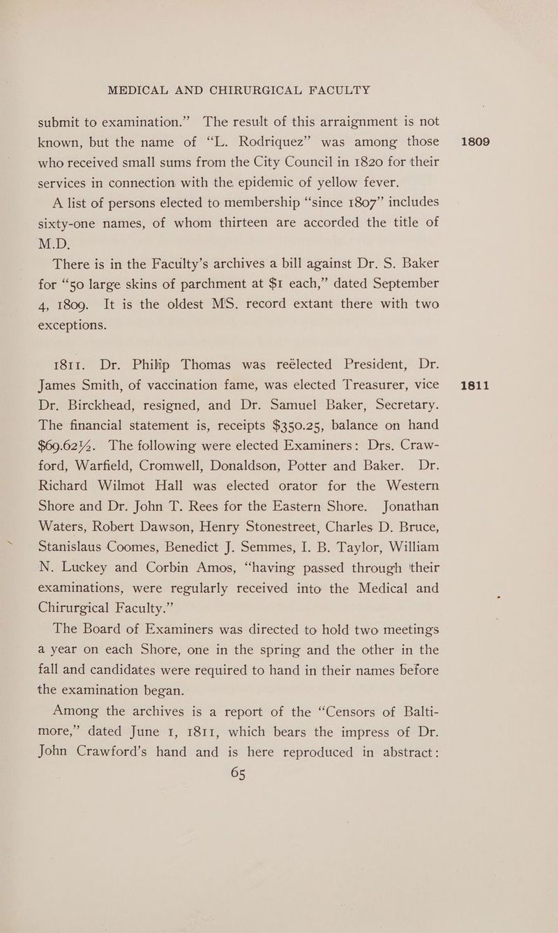 submit to examination.” The result of this arraignment is not known, but the name of “L. Rodriquez” was among those who received small sums from the City Council in 1820 for their services in connection with the epidemic of yellow fever. A list of persons elected to membership “since 1807” includes sixty-one names, of whom thirteen are accorded the title of M.D. There is in the Faculty’s archives a bill against Dr. S. Baker for “So large skins of parchment at $1 each,” dated September 4, 1809. It is the oldest MS. record extant there with two exceptions. 1811. Dr. Philip Thomas was reélected President, Dr. Dr. Birckhead, resigned, and Dr. Samuel Baker, Secretary. The financial statement is, receipts $350.25, balance on hand $69.621%. The following were elected Examiners: Drs. Craw- ford, Warfield, Cromwell, Donaldson, Potter and Baker. Dr. Richard Wilmot Hall was elected orator for the Western Shore and Dr. John T. Rees for the Eastern Shore. Jonathan Waters, Robert Dawson, Henry Stonestreet, Charles D, Bruce, Stanislaus Coomes, Benedict J. Semmes, I. B. Taylor, William N. Luckey and Corbin Amos, “having passed through ‘their examinations, were regularly received into the Medical and Chirurgical Faculty.” The Board of Examiners was directed to hold two meetings a year on each Shore, one in the spring and the other in the fall and candidates were required to hand in their names before the examination began. Among the archives is a report of the “Censors of Balti- more,” dated June 1, 1811, which bears the impress of Dr. John Crawford’s hand and is here reproduced in abstract: 65 1809