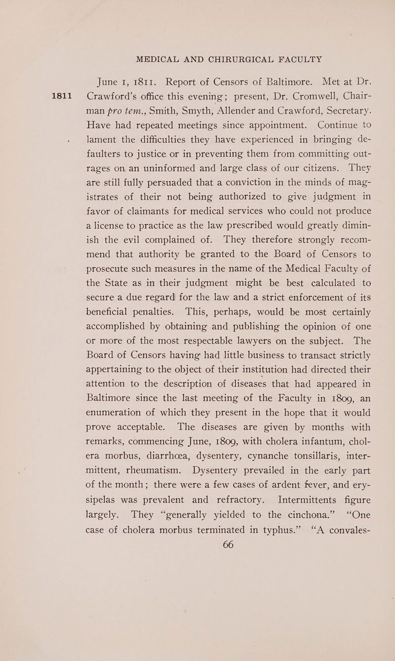 1811 June 1, 1811. Report of Censors of Baltimore. Met at Dr. Crawford’s office this evening; present, Dr. Cromwell, Chair- man pro tem., Smith, Smyth, Allender and Crawford, Secretary. Have had repeated meetings since appointment. Continue to lament the difficulties they have experienced in bringing de- faulters to justice or in preventing them from committing out- rages on, an uninformed and large class of our citizens. They are still fully persuaded that a conviction in the minds of mag- istrates of their not being authorized to give judgment in favor of claimants for medical services who could not produce a license to practice as the law prescribed would greatly dimin- ish the evil complained of. They therefore strongly recom- mend that authority be granted to the Board of Censors to prosecute such measures in the name of the Medical Faculty of the State as in their judgment might be best calculated to secure a due regard for the law and a strict enforcement of its beneficial penalties. This, perhaps, would be most certainly accomplished by obtaining and publishing the opinion of one or more of the most respectable lawyers on the subject. The Board of Censors having had little business to transact strictly appertaining to the object of their institution had directed their attention to the description of diseases that had appeared in Baltimore since the last meeting of the Faculty in 1809, an enumeration of which they present in the hope that it would prove acceptable. The diseases are given by months with remarks, commencing June, 1809, with cholera infantum, chol- era morbus, diarrhoea, dysentery, cynanche tonsillaris, inter- mittent, rheumatism. Dysentery prevailed in the early part of the month; there were a few cases of ardent fever, and ery- sipelas was prevalent and refractory. Intermittents figure largely. They “generally yielded to the cinchona.” “One case of cholera morbus terminated in typhus.” “A convales-