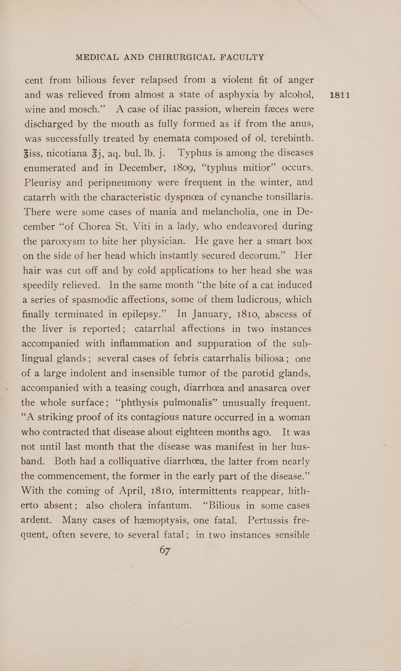 cent from bilious fever relapsed from a violent fit of anger and was relieved from almost a state of asphyxia by alcohol, wine and mosch.”” A case of iliac passion, wherein feeces were discharged by the mouth as fully formed as if from the anus, was successfully treated by enemata composed of ol. terebinth. Ziss, nicotiana 3j, aq. bul. lb. j. Typhus is among the diseases enumerated and in December, 1809, “typhus mitior” occurs, Pleurisy and peripneumony were frequent in the winter, and catarrh with the characteristic dyspnoea of cynanche tonsillaris. There were some cases of mania and melancholia, one in De- cember ‘“‘of Chorea St. Viti in a lady, who endeavored during the paroxysm to bite her physician. He gave her a smart box on the side of her head which instantly secured decorum.” Her hair was cut off and by cold applications to her head she was speedily relieved. In the same month “the bite of a cat induced a series of spasmodic affections, some of them ludicrous, which finally terminated in epilepsy.” In January, 1810, abscess of the liver is reported; catarrhal affections in two instances accompanied with inflammation and suppuration of the sub- lingual glands; several cases of febris catarrhalis biliosa; one of a large indolent and insensible tumor of the parotid glands, accompanied with a teasing cough, diarrhoea and anasarca over the whole surface; “phthysis pulmonalis” unusually frequent. “A striking proof of its contagious nature occurred in a woman who contracted that disease about eighteen months ago. It was not until last month that the disease was manifest in her hus- band. Both had a colliquative diarrhoea, the latter from nearly the commencement, the former in the early part of the disease.” With the coming of April, 1810, intermittents reappear, hith- erto absent; also cholera infantum. “Bilious in some cases ardent. Many cases of hemoptysis, one fatal. Pertussis fre- 1811