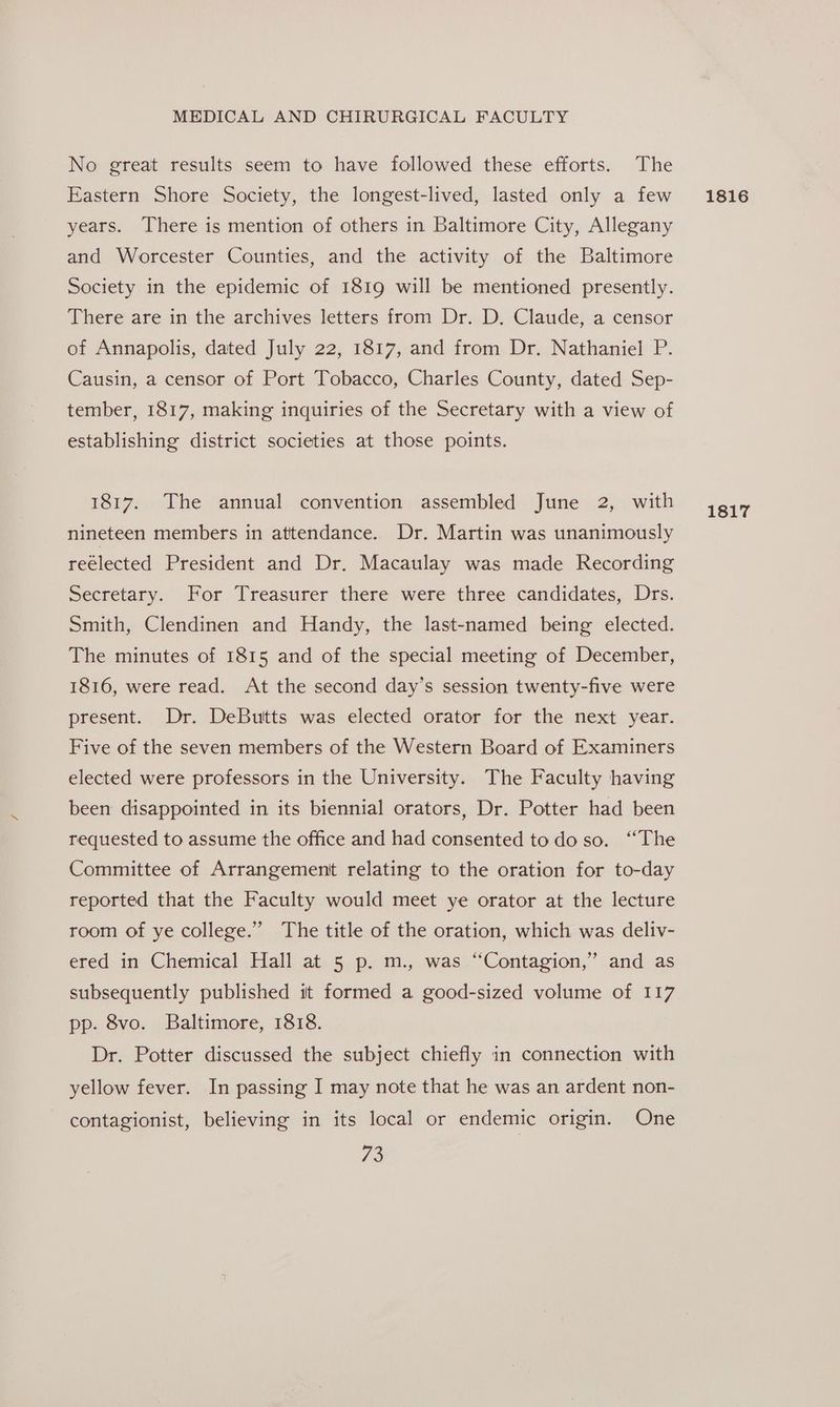 No great results seem to have followed these efforts. The Eastern Shore Society, the longest-lived, lasted only a few years. There is mention of others in Baltimore City, Allegany and Worcester Counties, and the activity of the Baltimore Society in the epidemic of 1819 will be mentioned presently. There are in the archives letters from Dr. D. Claude, a censor of Annapolis, dated July 22, 1817, and from Dr. Nathaniel P. Causin, a censor of Port Tobacco, Charles County, dated Sep- tember, 1817, making inquiries of the Secretary with a view of establishing district societies at those points. 1817. The annual convention assembled June 2, with nineteen members in attendance. Dr. Martin was unanimously reélected President and Dr. Macaulay was made Recording Secretary. For Treasurer there were three candidates, Drs. Smith, Clendinen and Handy, the last-named being elected. The minutes of 1815 and of the special meeting of December, 1816, were read. At the second day’s session twenty-five were present. Dr. DeButtts was elected orator for the next year. Five of the seven members of the Western Board of Examiners elected were professors in the University. The Faculty having been disappointed in its biennial orators, Dr. Potter had been requested to assume the office and had consented todo so. “The Committee of Arrangement relating to the oration for to-day reported that the Faculty would meet ye orator at the lecture room of ye college.” The title of the oration, which was deliv- ered in Chemical Hall at 5 p. m., was “Contagion,” and as subsequently published it formed a good-sized volume of 117 pp. 8vo. Baltimore, 1818. Dr. Potter discussed the subject chiefly in connection with yellow fever. In passing I may note that he was an ardent non- contagionist, believing in its local or endemic origin. One 73 1816