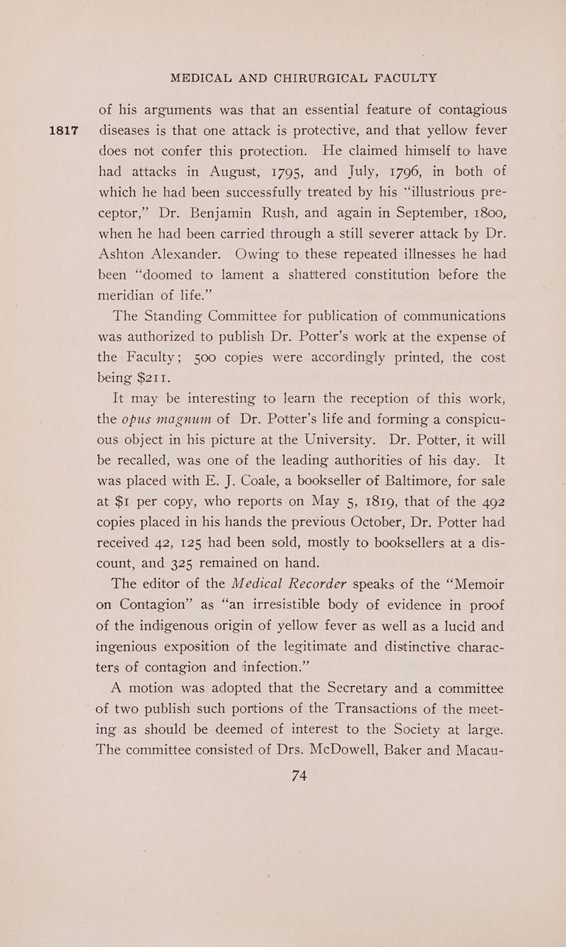 1817 of his arguments was that an essential feature of contagious diseases is that one attack is protective, and that yellow fever does not confer this protection. He claimed himself to have had attacks in August, 1795, and July, 1796, in both of which he had been successfully treated by his “illustrious pre- ceptor,’ Dr. Benjamin Rush, and again in September, 1800, when he had been carried through a still severer attack by Dr. Ashton Alexander. Owing to these repeated illnesses he had been ‘doomed to lament a shattered constitution before the meridian of life.” The Standing Committee for publication of communications was authorized to publish Dr. Potter’s work at the expense of the Faculty; 500 copies were accordingly printed, the cost being $211. It may be interesting to learn the reception of this work, the opus magnum of Dr. Potter’s life and forming a conspicu- ous object in his picture at the University. Dr. Potter, it will be recalled, was one of the leading authorities of his day. It was placed with E. J. Coale, a bookseller of Baltimore, for sale at $1 per copy, who reports on May 5, 1810, that of the 492 copies placed in his hands the previous October, Dr. Potter had received 42, 125 had been sold, mostly to booksellers at a dis- count, and 325 remained on hand. The editor of the Medical Recorder speaks of the ‘Memoir on Contagion” as “an irresistible body of evidence in proof of the indigenous origin of yellow fever as well as a lucid and ingenious exposition of the legitimate and distinctive charac- ters of contagion and ‘infection.’ A motion was adopted that the Secretary and a committee of two publish such portions of the Transactions of the meet- ing as should be deemed cf interest to the Society at large. The committee consisted of Drs. McDowell, Baker and Macau-