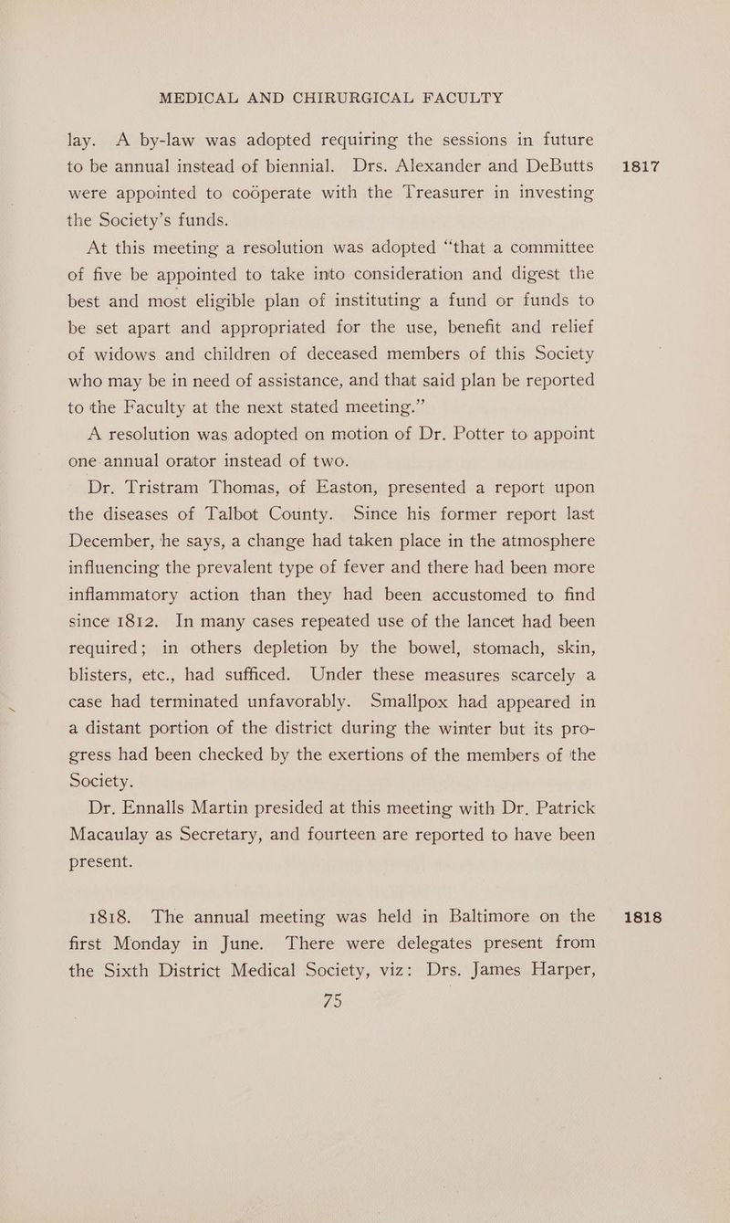 lay. A by-law was adopted requiring the sessions in future to be annual instead of biennial. Drs. Alexander and DeButts were appointed to codperate with the Treasurer in investing the Society’s funds. At this meeting a resolution was adopted “that a committee of five be appointed to take into consideration and digest the best and most eligible plan of instituting a fund or funds to be set apart and appropriated for the use, benefit and relief of widows and children of deceased members of this Society who may be in need of assistance, and that said plan be reported to the Faculty at the next stated meeting.” A resolution was adopted on motion of Dr. Potter to appoint one-annual orator instead of two. Dr. Tristram Thomas, of Easton, presented a report upon the diseases of Talbot County. Since his former report last December, he says, a change had taken place in the atmosphere influencing the prevalent type of fever and there had been more inflammatory action than they had been accustomed to find since 1812. In many cases repeated use of the lancet had been required; in others depletion by the bowel, stomach, skin, blisters, etc., had sufficed. Under these measures scarcely a case had terminated unfavorably. Smallpox had appeared in a distant portion of the district during the winter but its pro- gress had been checked by the exertions of the members of tthe Society. Dr. Ennalls Martin presided at this meeting with Dr. Patrick Macaulay as Secretary, and fourteen are reported to have been present. first Monday in June. There were delegates present from the Sixth District Medical Society, viz: Drs. James Harper, vhs 1817