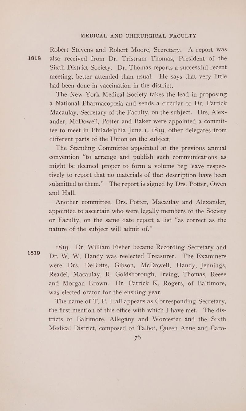 1818 1819 MEDICAL AND CHIRURGICAL FACULTY Robert Stevens and Robert Moore, Secretary. A report was also received from Dr. Tristram Thomas, President of the Sixth District Society. Dr. Thomas reports a successful recent meeting, better attended than usual. He says that very little had been done in vaccination in the district. The New York Medical Society takes the lead in proposing a National Pharmacopceia and sends a circular to Dr. Patrick Macaulay, Secretary of the Faculty, on the subject. Drs. Alex- ander, McDowell, Potter and Baker were appointed a commit- tee to meet in Philadelphia June 1, 1819, other delegates from different parts of the Union on the subject. The Standing Committee appointed at the previous annual convention “to arrange and publish such communications as might be deemed proper to form a volume beg leave respec- tively to report that no materials of that description have been submitted to them.” The report is signed by Drs. Potter, Owen and Hall. Another committee, Drs. Potter, Macaulay and Alexander, appointed to ascertain who were legally members of the Society or Faculty, on the same date report a list “as correct as the nature of the subject will admit of.” 1819. Dr. William Fisher became Recording Secretary and Dr. W. W. Handy was reélected Treasurer. The Examiners were Drs. DeButts, Gibson, McDowell, Handy, Jennings, Readel, Macaulay, R. Goldsborough, Irving, Thomas, Reese and Morgan Brown. Dr. Patrick K. Rogers, of Baltimore, was elected orator for the ensuing year. The name of T. P. Hall appears as Corresponding Secretary, the first mention of this office with which I have met. The dis- tricts of Baltimore, Allegany and Worcester and the Sixth Medical District, composed of Talbot, Queen Anne and Caro-