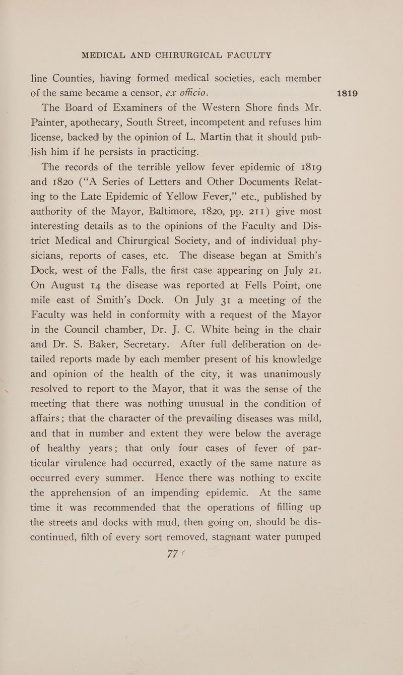 line Counties, having formed medical societies, each member of the same became a censor, ex officio. The Board of Examiners of the Western Shore finds Mr. Painter, apothecary, South Street, incompetent and refuses him license, backed by the opinion of L. Martin that it should pub- lish him if he persists in practicing. The records of the terrible yellow fever epidemic of 1819 and 1820 (“A Series of Letters and Other Documents Relat- ing to the Late Epidemic of Yellow Fever,” etc., published by interesting details as to the opinions of the Faculty and Dis- trict Medical and Chirurgical Society, and of individual phy- sicians, reports of cases, etc. The disease began at Smith’s Dock, west of the Falls, the first case appearing on July 21. On August 14 the disease was reported at Fells Point, one mile east of Smith’s Dock. On July 31 a meeting of the Faculty was held in conformity with a request of the Mayor in the Council chamber, Dr. J. C. White being in the chair and Dr. S. Baker, Secretary. After full deliberation on de- tailed reports made by each member present of his knowledge and opinion of the health of the city, it was unanimously resolved to report to the Mayor, that it was the sense of the meeting that there was nothing unusual in the condition of affairs; that the character of the prevailing diseases was mild, and that in number and extent they were below the average of healthy years; that only four cases of fever of par- ticular virulence had occurred, exactly of the same nature as occurred every summer. Hence there was nothing to excite the apprehension of an impending epidemic. At the same time it was recommended that the operations of filling up the streets and docks with mud, then going on, should be dis- continued, filth of every sort removed, stagnant water pumped 77° 1819