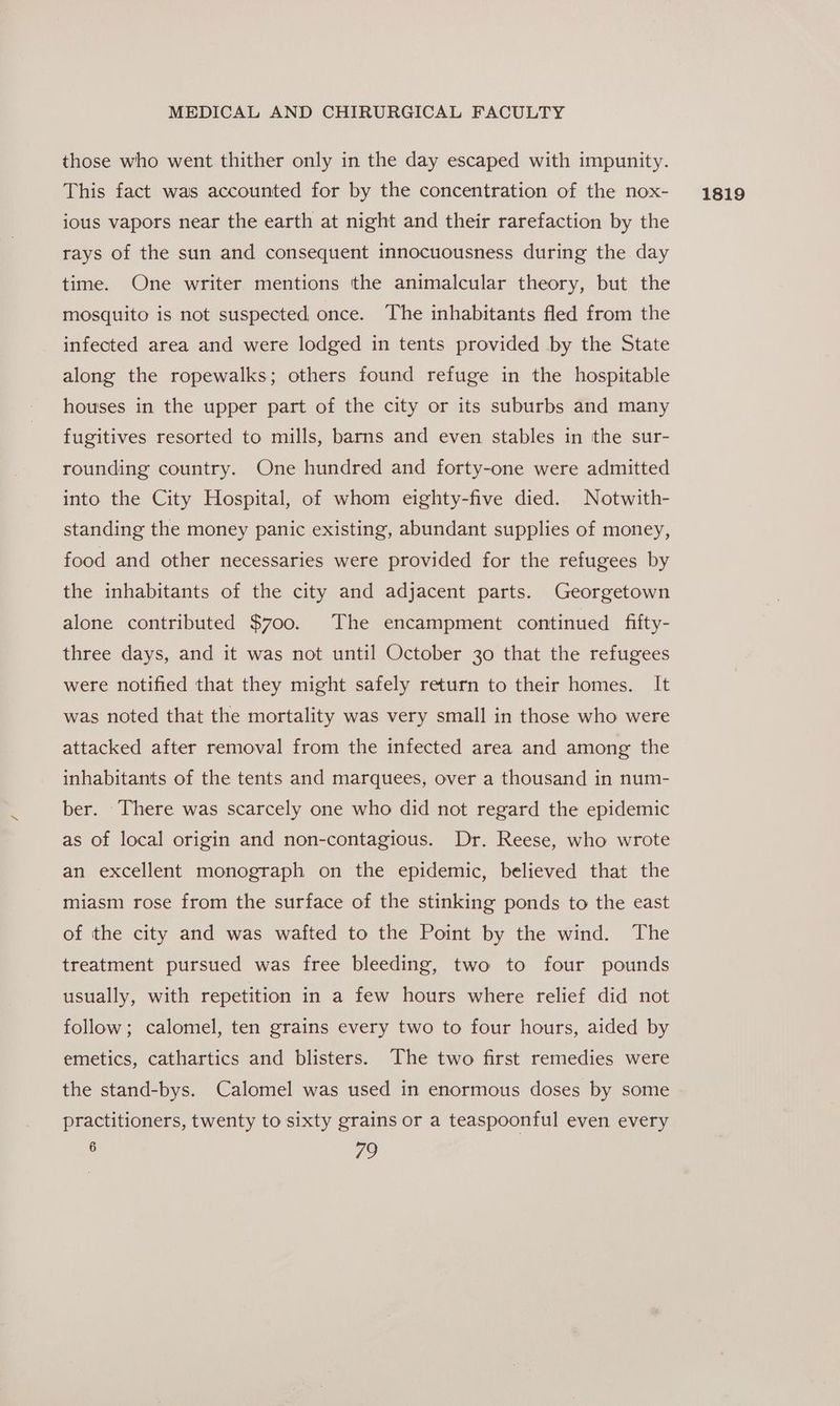 those who went thither only in the day escaped with impunity. This fact was accounted for by the concentration of the nox- ious vapors near the earth at night and their rarefaction by the rays of the sun and consequent innocuousness during the day time. One writer mentions the animalcular theory, but the mosquito is not suspected, once. The inhabitants fled from the infected area and were lodged in tents provided by the State along the ropewalks; others found refuge in the hospitable houses in the upper part of the city or its suburbs and many fugitives resorted to mills, barns and even stables in the sur- rounding country. One hundred and forty-one were admitted into the City Hospital, of whom eighty-five died. Notwith- standing the money panic existing, abundant supplies of money, food and other necessaries were provided for the refugees by the inhabitants of the city and adjacent parts. Georgetown alone contributed $700. The encampment continued fifty- three days, and it was not until October 30 that the refugees were notified that they might safely return to their homes. It was noted that the mortality was very small in those who were attacked after removal from the infected area and among the inhabitants of the tents and marquees, over a thousand in num- ber. There was scarcely one who did not regard the epidemic as of local origin and non-contagious. Dr. Reese, who wrote an excellent monograph on the epidemic, believed that the miasm rose from the surface of the stinking ponds to the east of the city and was wafted to the Point by the wind. The treatment pursued was free bleeding, two to four pounds usually, with repetition in a few hours where relief did not follow; calomel, ten grains every two to four hours, aided by emetics, cathartics and blisters. The two first remedies were the stand-bys. Calomel was used in enormous doses by some practitioners, twenty to sixty grains or a teaspoonful even every 1819