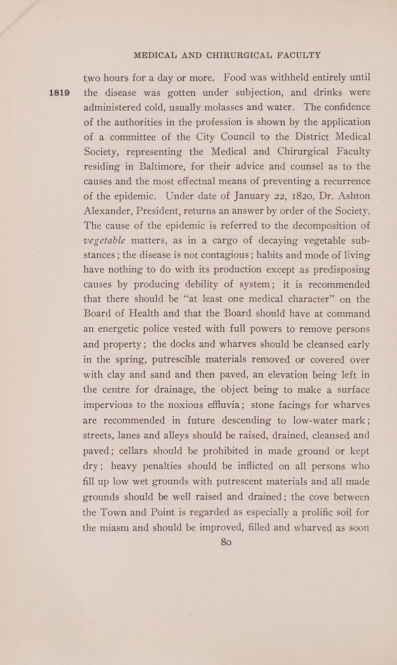 1819 two hours for a day or more. Food was withheld entirely until the disease was gotten under subjection, and drinks were administered cold, usually molasses and water. The confidence of the authorities in the profession is shown by the application of a committee of the City Council to the District Medical Society, representing the Medical and Chirurgical Faculty residing in Baltimore, for their advice and counsel as to the causes and the most effectual means of preventing a recurrence of the epidemic. Under date of January 22, 1820, Dr. Ashton Alexander, President, returns an answer by order of the Society. The cause of the epidemic is referred to the decomposition of vegetable matters, as in a cargo of decaying vegetable sub- stances ; the disease is not contagious; habits and mode of living have nothing to do with its production except as predisposing causes by producing debility of system; it is recommended that there should be “at least one medical character” on the Board of Health and that the Board should have at command an energetic police vested with full powers to remove persons and property; the docks and wharves should be cleansed early in the spring, putrescible materials removed or covered over with clay and sand and then paved, an elevation being left in the centre for drainage, the object being to make a surface impervious to the noxious effluvia; stone facings for wharves are recommended in future descending to low-water mark; streets, lanes and alleys should be raised, drained, cleansed and paved; cellars should be prohibited in made ground or kept dry; heavy penalties should be inflicted on all persons who fill up low wet grounds with putrescent materials and all made erounds should be well raised and drained; the cove between the Town and Point is regarded as especially a prolific soil for the miasm and should be improved, filled and wharved as soon