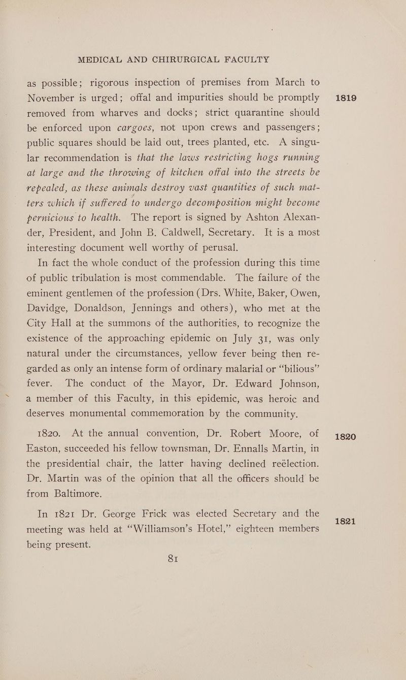 as possible; rigorous inspection of premises from March to November is urged; offal and impurities should be promptly removed from wharves and docks; strict quarantine should be enforced upon cargoes, not upon crews and passengers ; public squares should be laid out, trees planted, etc. A singu- lar recommendation is that the laws restricting hogs running at large and the throwing of kitchen offal into the streets be repealed, as these animals destroy vast quantities of such mat- ters which if suffered to undergo decomposition might become pernicious to health. The report is signed by Ashton Alexan- der, President, and John B. Caldwell, Secretary. It is a most interesting document well worthy of perusal. In. fact the whole conduct of the profession during this time of public tribulation is most commendable. The failure of the eminent gentlemen of the profession (Drs. White, Baker, Owen, Davidge, Donaldson, Jennings and others), who met at the City Hall at the summons of the authorities, to recognize the existence of the approaching epidemic on July 31, was only natural under the circumstances, yellow fever being then re- garded as only an intense form of ordinary malarial or “bilious” fever. The conduct of the Mayor, Dr. Edward Johnson, a member of this Faculty, in this epidemic, was heroic and deserves monumental commemoration by the community. 1820. At the annual convention, Dr. Robert Moore, of Easton, succeeded his fellow townsman, Dr. Ennalls Martin, in the presidential chair, the latter having declined reélection. Dr. Martin was of the opinion that all the officers should’ be from Baltimore. In 1821 Dr. George Frick was elected Secretary and the meeting was held at “Williamson’s Hotel,” eighteen members being present. SI 1819 1820
