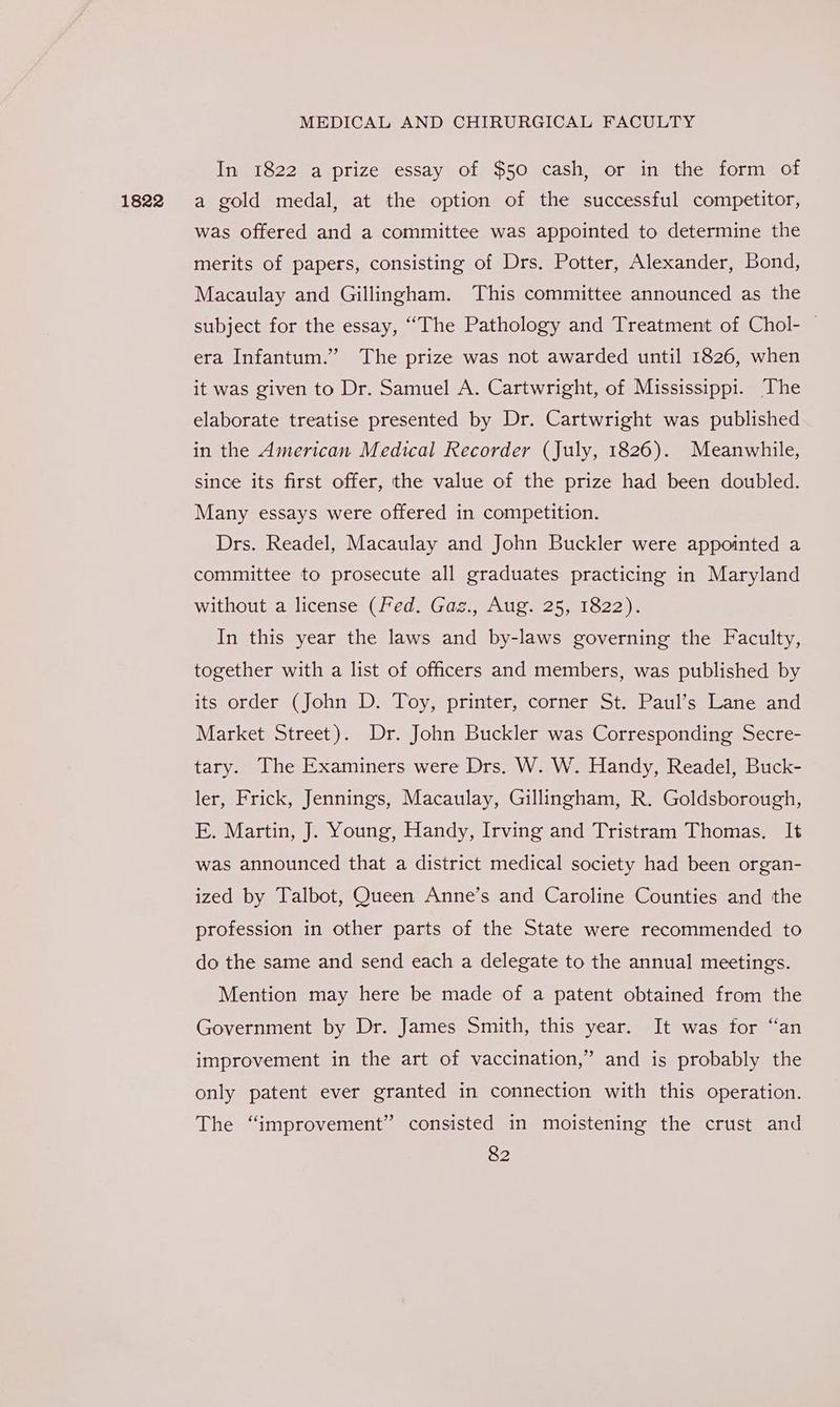 1822 In 1822 a prize essay of $50 cash, or in the form of a gold medal, at the option of the successful competitor, was offered and a committee was appointed to determine the merits of papers, consisting of Drs. Potter, Alexander, Bond, Macaulay and Gillingham. This committee announced as the subject for the essay, “The Pathology and Treatment of Chol- — era Infantum.” The prize was not awarded until 1826, when it was given to Dr. Samuel A. Cartwright, of Mississippi. The elaborate treatise presented by Dr. Cartwright was published in the American Medical Recorder (July, 1826). Meanwhile, since its first offer, the value of the prize had been doubled. Many essays were offered in competition. Drs. Readel, Macaulay and John Buckler were appointed a committee to prosecute all graduates practicing in Maryland without a license (Fed. Gag., Aug. 25, 1822). In this year the laws and by-laws governing the Faculty, together with a list of officers and members, was published by its order (John D. Toy, printer, corner St. Paul’s Lane and Market Street). Dr. John Buckler was Corresponding Secre- tary. The Examiners were Drs. W. W. Handy, Readel, Buck- ler, Frick, Jennings, Macaulay, Gillingham, R. Goldsborough, E. Martin, J. Young, Handy, Irving and Tristram Thomas. It was announced that a district medical society had been organ- ized by Talbot, Queen Anne’s and Caroline Counties and the profession in other parts of the State were recommended to do the same and send each a delegate to the annual meetings. Mention may here be made of a patent obtained from the Government by Dr. James Smith, this year. It was for “an improvement in the art of vaccination,” and is probably the only patent ever granted in connection with this operation. The “improvement” consisted in moistening the crust and