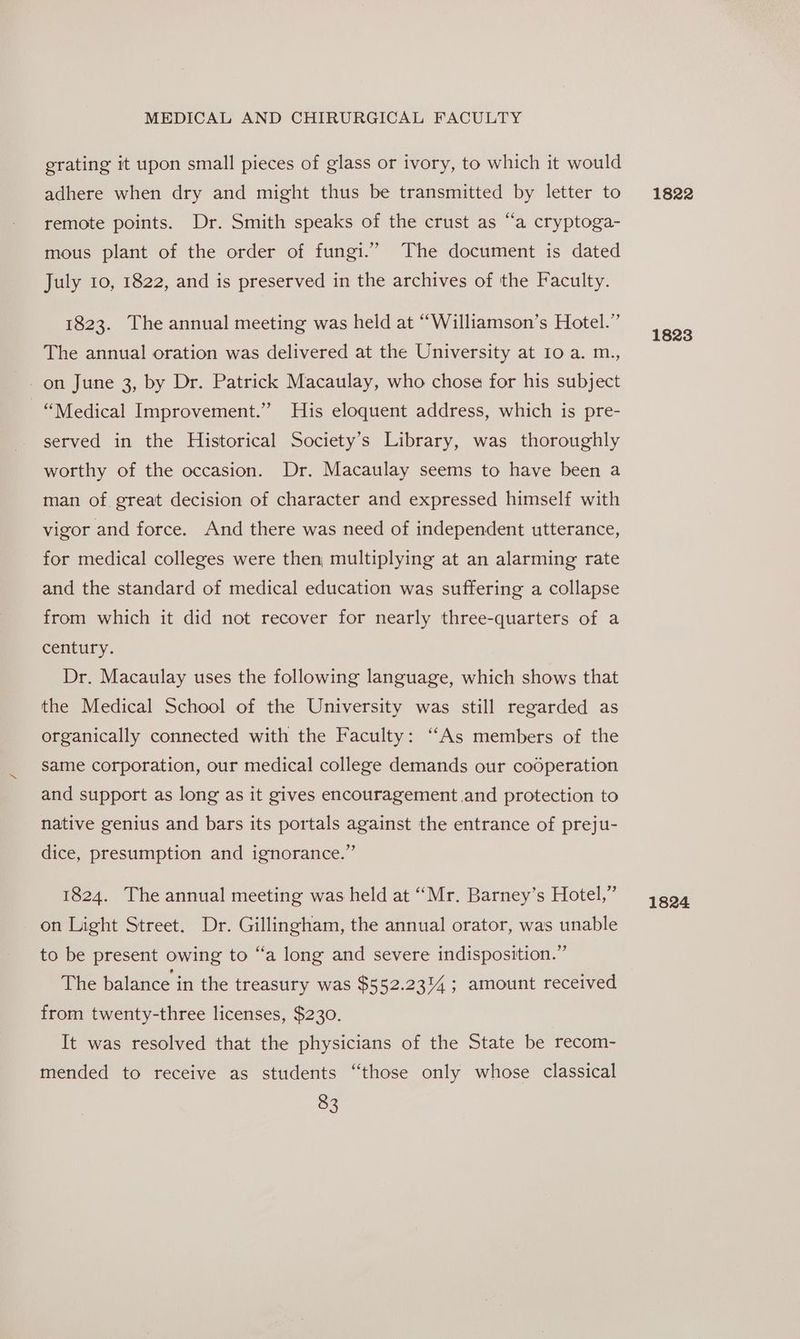erating it upon small pieces of glass or ivory, to which it would adhere when dry and might thus be transmitted by letter to remote points. Dr. Smith speaks of the crust as “a cryptoga- mous plant of the order of fungi.” The document is dated July 10, 1822, and is preserved in the archives of the Faculty. 1823. The annual meeting was held at “Williamson’s Hotel.” The annual oration was delivered at the University at Io a. m., - on June 3, by Dr. Patrick Macaulay, who chose for his subject “Medical Improvement.” His eloquent address, which is pre- served in the Historical Society’s Library, was thoroughly worthy of the occasion. Dr. Macaulay seems to have been a man of great decision of character and expressed himself with vigor and force. And there was need of independent utterance, for medical colleges were then, multiplying at an alarming rate and the standard of medical education was suffering a collapse from which it did not recover for nearly three-quarters of a century. Dr. Macaulay uses the following language, which shows that the Medical School of the University was still regarded as organically connected with the Faculty: ‘‘As members of the same corporation, our medical college demands our cooperation and support as long as it gives encouragement .and protection to native genius and bars its portals against the entrance of preju- dice, presumption and ignorance.” 1824. The annual meeting was held at “Mr. Barney’s Hotel,” on Light Street. Dr. Gillingham, the annual orator, was unable to be present owing to “a long and severe indisposition.” The balance in the treasury was $552.2314; amount received from twenty-three licenses, $230. It was resolved that the physicians of the State be recom- mended to receive as students “those only whose classical 83 1822 1823