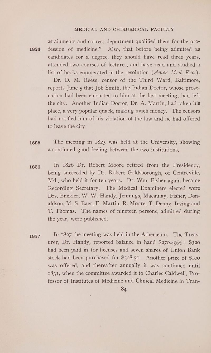 1824 1825 1826 1827 MEDICAL AND CHIRURGICAL FACULTY attainments and correct deportment qualified them for the pro- fession of medicine.” Also, that before being admitted as candidates for a degree, they should have read three years, attended two courses of lectures, and have read and studied a list of books enumerated in the resolution (Amer. Med. Rec.). Dr. D. M. Reese, censor of the Third Ward, Baltimore, reports June 5 that Job Smith, the Indian Doctor, whose prose- cution had been entrusted to him at the last meeting, had left the city. Another Indian Doctor, Dr. A. Martin, had taken his place, a very popular quack, making much money. The censors had notified him of his violation of the law and he had offered to leave the city. The meeting in 1825 was held at the University, showing a continued good feeling between the two institutions. In 1826 Dr. Robert Moore retired from the Presidency, being succeeded by Dr. Robert Goldsborough, of Centreville, Md., who held it for ten years. Dr. Wm. Fisher again became Recording Secretary. The Medical Examiners elected were Drs. Buckler, W. W. Handy, Jennings, Macaulay, Fisher, Don- aldson, M. S. Baer, E. Martin, R. Moore, T. Denny, Irving and T. Thomas. The names of nineteen persons, admitted during the year, were published. In 1827 the meeting was held in the Atheneum. The Treas- urer, Dr. Handy, reported balance in hand $270.49% ; $320 had been paid in for licenses and seven shares of Union Bank stock had been purchased for $528.50. Another prize of $100 was offered, and thereafter annually it was continued until 1831, when the committee awarded it to Charles Caldwell, Pro- fessor of Institutes of Medicine and Clinical Medicine in Tran-