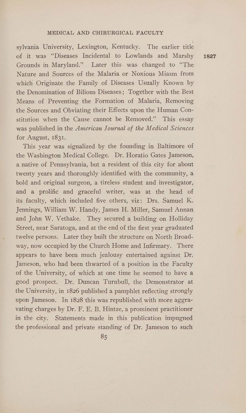 sylvania University, Lexington, Kentucky. The earlier title of it was “Diseases Incidental to Lowlands and Marshy Grounds in Maryland.” Later this was changed to “The Nature and Sources of the Malaria or Noxious Miasm from which Originate the Family of Diseases Usually Known by the Denomination of Bilious Diseases; Together with the Best Means of Preventing the Formation of Malaria, Removing the Sources and Obviating their Effects upon the Human Con- stitution when the Cause cannot be Removed.” This essay was published in the American Journal of the Medical Sciences for August, 1831. This year was signalized by the founding in Baltimore of the Washington Medical College. Dr. Horatio Gates Jameson, a native of Pennsylvania, but a resident of this city for about twenty years and thoroughly identified with the community, a bold and original surgeon, a tireless student and investigator, and a prolific and graceful writer, was at the head of its faculty, which included five others, viz: Drs. Samuel K. Jennings, William W. Handy, James H. Miller, Samuel Annan and John W. Vethake. They secured a building on Holliday Street, near Saratoga, and at the end of the first year graduated twelve persons. Later they built the structure on North Broad- way, now occupied by the Church Home and Infirmary. There appears to have been much jealousy entertained against Dr. Jameson, who had been thwarted of a position in the Faculty of the University, of which at one time he seemed to have a good prospect. Dr. Duncan Turnbull, the Demonstrator at the University, in 1826 published a pamphlet reflecting strongly upon Jameson. In 1828 this was republished with more aggra- vating charges by Dr. F. E. B. Hintze, a prominent practitioner in the city. Statements made in this publication impugned the professional and private standing of Dr. Jameson to such 1827