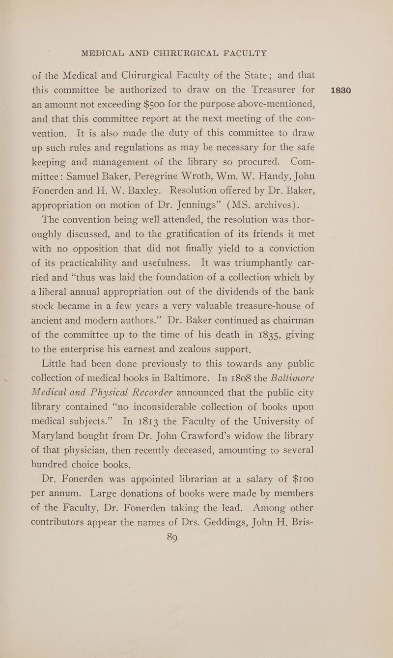 of the Medical and Chirurgical Faculty of the State; and that this committee be authorized to draw on the Treasurer for an amount not exceeding $500 for the purpose above-mentioned, and that this committee report at the next meeting of the con- vention. It is also made the duty of this committee to draw up such rules and regulations as may be necessary for the safe keeping and management of the library so procured. Com- mittee: Samuel Baker, Peregrine Wroth, Wm. W. Handy, John Fonerden and H. W. Baxley. Resolution offered by Dr. Baker, appropriation on motion of Dr. Jennings” (MS. archives). The convention being well attended, the resolution was thor- oughly discussed, and to the gratification of its friends it met with no opposition that did not finally yield to a conviction of its practicability and usefulness. It was triumphantly car- ried and “thus was laid the foundation of a collection which by a liberal annual appropriation out of the dividends of the bank stock became in a few years a very valuable treasure-house of ancient and modern authors.” Dr. Baker continued as chairman of the committee up to the time of his death in 1835, giving to the enterprise his earnest and zealous support. Little had been done previously to this towards any public collection of medical books in Baltimore. In 1808 the Baltiumore Medical and Physical Recorder announced that the public city library contained “no inconsiderable collection of books upon medical subjects.” In 1813 the Faculty of the University of Maryland bought from Dr. John Crawford’s widow the library of that physician, then recently deceased, amounting to several hundred choice books. Dr. Fonerden was appointed librarian at a salary of $100 per annum. Large donations of books were made by members of the Faculty, Dr. Fonerden taking the lead. Among other contributors appear the names of Drs. Geddings, John H. Bris- 1830