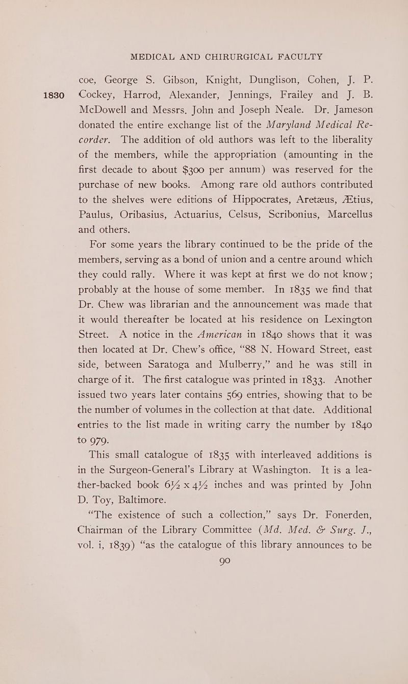 1830 coe, George S. Gibson, Knight, Dunglison, Cohen, J. P. Cockey, Harrod, Alexander, Jennings, Frailey and J. B. McDowell and Messrs. John and Joseph Neale. Dr, Jameson donated the entire exchange list of the M aryland Medical Re- corder. The addition of old authors was left to the liberality of the members, while the appropriation (amounting in the first decade to about $300 per annum) was reserved for the purchase of new books. Among rare old authors contributed to the shelves were editions of Hippocrates, Aretzus, /Etius, Paulus, Oribasius, Actuarius, Celsus, Scribonius, Marcellus and others. For some years the library continued to be the pride of the members, serving as a bond of union and a centre around which they could rally. Where it was kept at first we do not know; probably at the house of some member. In 1835 we find that Dr. Chew was librarian and the announcement was made that it would thereafter be located at his residence on Lexington Street. A notice in the American in 1840 shows that it was then located at Dr. Chew’s office, “88 N. Howard Street, east side, between Saratoga and Mulberry,’ and he was still in charge of it. The first catalogue was printed in 1833. Another issued two years later contains 569 entries, showing that to be the number of volumes in the collection at that date. Additional entries to the list made in writing carry the number by 1840 to 979. This small catalogue of 1835 with interleaved additions is in the Surgeon-General’s Library at Washington. It is a lea- ther-backed book 612 x 4™% inches and was printed by John D. Toy, Baltimore. “The existence of such a collection,” says Dr. Fonerden, Chairman of the Library Committee (Md. Med. &amp; Surg. J,, vol. i, 1839) “as the catalogue of this library announces to be gO
