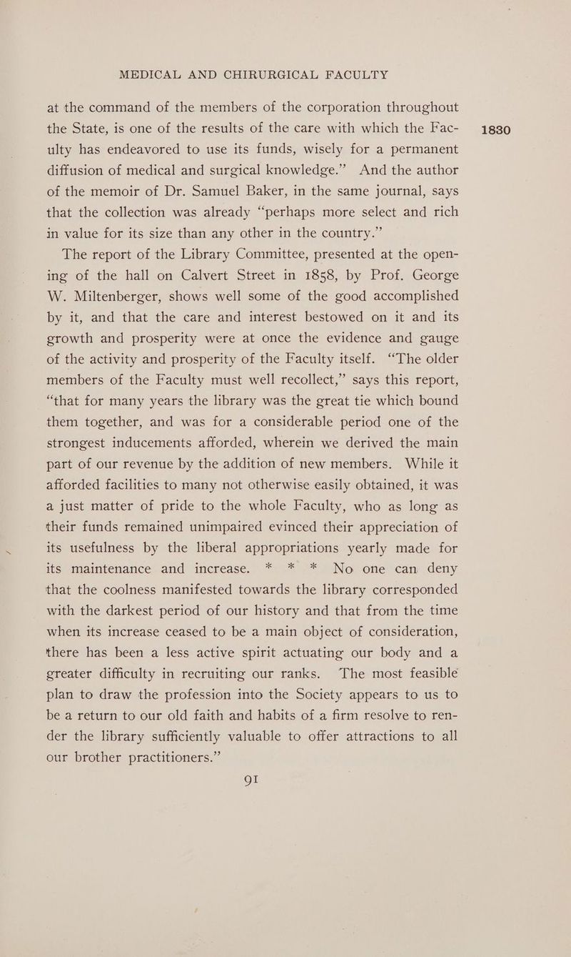 at the command of the members of the corporation throughout ulty has endeavored to use its funds, wisely for a permanent diffusion of medical and surgical knowledge.” And the author of the memoir of Dr. Samuel Baker, in the same journal, says that the collection was already “perhaps more select and rich in value for its size than any other in the country.” The report of the Library Committee, presented at the open- ing of the hall on Calvert Street in 1858, by Prof. George W. Miltenberger, shows well some of the good accomplished by it, and that the care and interest bestowed on it and its growth and prosperity were at once the evidence and gauge of the activity and prosperity of the Faculty itself. ‘“The older members of the Faculty must well recollect,’ says this report, “that for many years the library was the great tie which bound them together, and was for a considerable period one of the strongest inducements afforded, wherein we derived the main part of our revenue by the addition of new members. While it afforded facilities to many not otherwise easily obtained, it was a just matter of pride to the whole Faculty, who as long as their funds remained unimpaired evinced their appreciation of its usefulness by the liberal appropriations yearly made for its maintenance and increase. * * * No one can deny that the coolness manifested towards the library corresponded with the darkest period of our history and that from the time when its increase ceased to be a main object of consideration, there has been a less active spirit actuating our body and a ereater difficulty in recruiting our ranks. The most feasible plan to draw the profession into the Society appears to us to be a return to our old faith and habits of a firm resolve to ren- der the library sufficiently valuable to offer attractions to all our brother practitioners.” OI