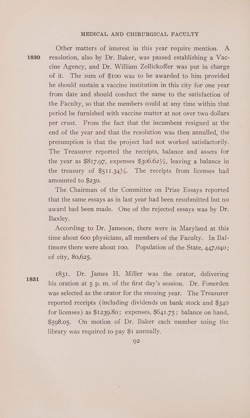 1831 MEDICAL AND CHIRURGICAL FACULTY Other matters of interest in this year require mention. A cine Agency, and Dr. William Zollickoffer was put in charge of it. The sum of $100 was to be awarded to him provided he should sustain a vaccine institution in this city for one year from date and should conduct the same to the satisfaction of the Faculty, so that the members could at any time within that period be furnished with vaccine matter at not over two dollars per crust. From the fact that the incumbent resigned at the end of the year and that the resolution was then annulled, the presumption is that the project had not worked satisfactorily. The Treasurer reported the receipts, balance and assets for the year as $817.97, expenses $306.6214, leaving a balance in the treasury of $511.34%%. The receipts from licenses had amounted to $230. The Chairman of the Committee on Prize Essays reported that the same essays as in last year had been resubmitted but no award had been made. One of the rejected essays was by Dr. Baxley. According to Dr. Jameson, there were in Maryland at this time about 600 physicians, all members of the Faculty. In Bal- timore there were about 100. Population of the State, 447,040; of city, 80,625. 1831. Dr. James H. Miller was the orator, delivering his oration at 5 p. m. of the first day’s session. Dr. Fonerden was selected as the orator for the ensuing year. The Treasurer reported receipts (including dividends on bank stock and $340 for licenses) as $1239.80; expenses, $641.75; balance on hand, $598.05. On motion of Dr. Baker each member using the library was required to pay $1 annually, Q2