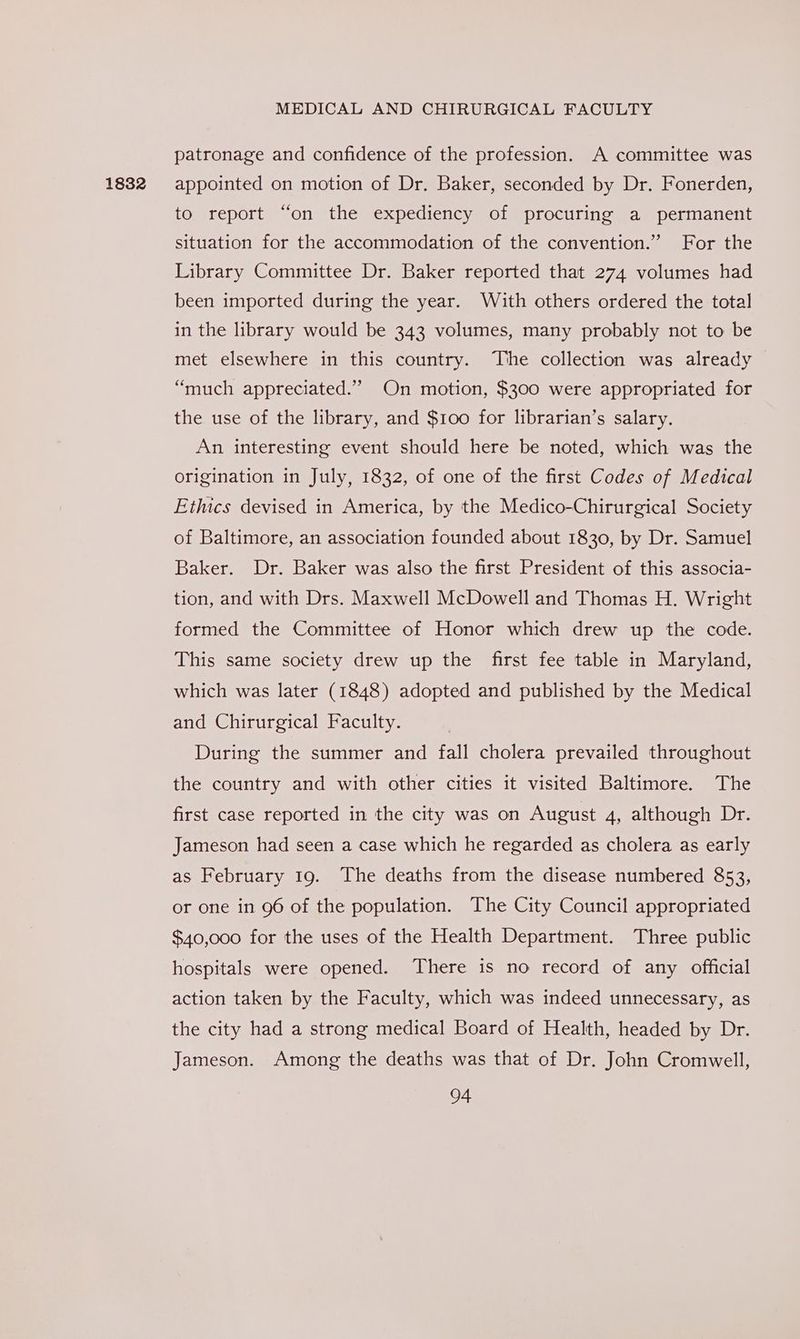 1832 patronage and confidence of the profession. A committee was appointed on motion of Dr. Baker, seconded by Dr. Fonerden, to report “on the expediency of procuring a permanent situation for the accommodation of the convention.” For the Library Committee Dr. Baker reported that 274 volumes had been imported during the year. With others ordered the total in the library would be 343 volumes, many probably not to be met elsewhere in this country. The collection was already “much appreciated.” On motion, $300 were appropriated for the use of the library, and $100 for librarian’s salary. An interesting event should here be noted, which was the origination in July, 1832, of one of the first Codes of Medical Ethics devised in America, by the Medico-Chirurgical Society of Baltimore, an association founded about 1830, by Dr. Samuel Baker. Dr. Baker was also the first President of this associa- tion, and with Drs. Maxwell McDowell and Thomas H. Wright formed the Committee of Honor which drew up the code. This same society drew up the first fee table in Maryland, which was later (1848) adopted and published by the Medical and Chirurgical Faculty. During the summer and fall cholera prevailed throughout the country and with other cities it visited Baltimore. The first case reported in the city was on August 4, although Dr. Jameson had seen a case which he regarded as cholera as early as February 19. The deaths from the disease numbered 853, or one in 96 of the population. The City Council appropriated $40,000 for the uses of the Health Department. Three public hospitals were opened. There is no record of any official action taken by the Faculty, which was indeed unnecessary, as the city had a strong medical Board of Health, headed by Dr. Jameson. Among the deaths was that of Dr. John Cromwell,