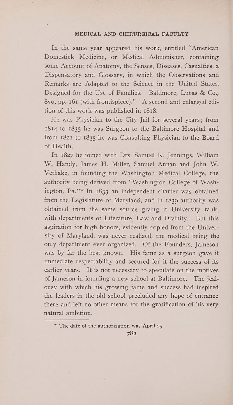 In the same year appeared his work, entitled ‘““American Domestick Medicine, or Medical Admonisher, containing some Account of Anatomy, the Senses, Diseases, Casualties, a Dispensatory and Glossary, in which the Observations and Remarks are Adapted to the Science in the United States. Designed for the Use of Families. Baltimore, Lucas &amp; Co., 8vo, pp. 161 (with frontispiece). A second and enlarged edi- tion of this work was published in 1818. He was Physician to the City Jail for several years; from 1814 to 1835 he was Surgeon to the Baltimore Hospital and from 1821 to 1835 he was Consulting Physician to the Board of Health. In 1827 he joined with Drs. Samuel K. Jennings, William W. Handy, James H. Miller, Samuel Annan and John W. Vethake, in founding the Washington Medical College, the authority being derived from “Washington College of Wash- ington, Pa.’’* In 1833 an independent charter was obtained from the Legislature of Maryland, and in 1839 authority was obtained from the same source giving it University rank, with departments of Literature, Law and Divinity. But this aspiration for high honors, evidently copied from the Univer- sity of Maryland, was never realized, the medical being the only department ever organized. Of the Founders, Jameson was by far the best known. His fame as a surgeon gave it immediate respectability and secured for it the success of its earlier years. It is not necessary to speculate on the motives of Jameson in founding a new school at Baltimore. The jeal- ousy with which his growing fame and success had inspired the leaders in the old school precluded any hope of entrance there and left no other means for the gratification of his very natural ambition. * The date of the authorization was April 25.
