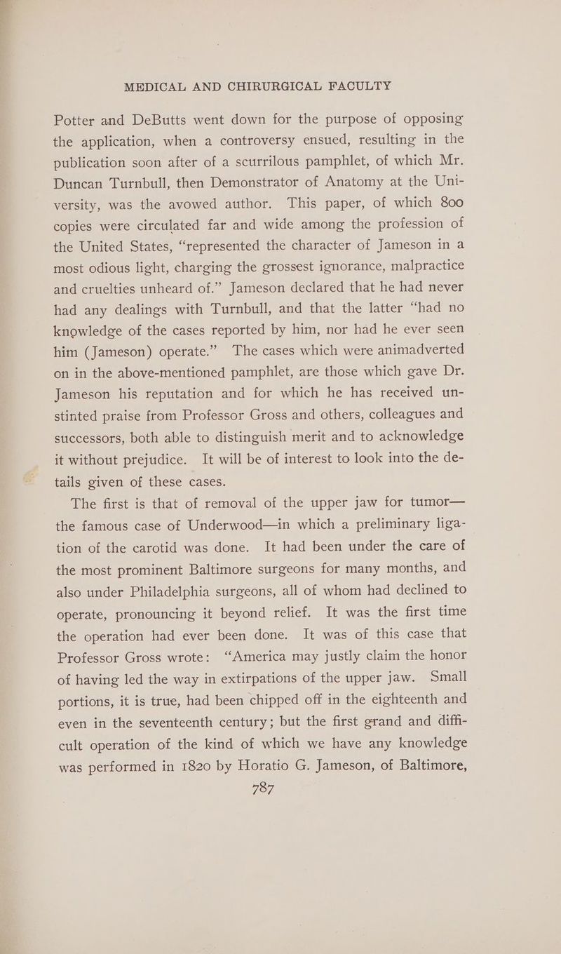 Potter and DeButts went down for the purpose of opposing the application, when a controversy ensued, resulting in the publication soon after of a scurrilous pamphlet, of which Mr. Duncan Turnbull, then Demonstrator of Anatomy at the Uni- versity, was the avowed author. This paper, of which 800 copies were circulated far and wide among the profession of the United States, “represented the character of Jameson in a most odious light, charging the grossest ignorance, malpractice and cruelties unheard of.” Jameson declared that he had never had any dealings with Turnbull, and that the latter “had no knowledge of the cases reported by him, nor had he ever seen him (Jameson) operate.” The cases which were animadverted on in the above-mentioned pamphlet, are those which gave Dr. Jameson his reputation and for which he has received un- stinted praise from Professor Gross and others, colleagues and successors, both able to distinguish merit and to acknowledge it without prejudice. It will be of interest to look into the de- tails given of these cases. The first is that of removal of the upper jaw for tumor— the famous case of Underwood—in which a preliminary liga- tion of the carotid was done. It had been under the care of the most prominent Baltimore surgeons for many months, and also under Philadelphia surgeons, all of whom had declined to operate, pronouncing it beyond relief. It was the first time the operation had ever been done. It was of this case that Professor Gross wrote: “America may justly claim the honor of having led the way in extirpations of the upper jaw. Small portions, it is true, had been chipped off in the eighteenth and even in the seventeenth century; but the first grand and diffi- cult operation of the kind of which we have any knowledge was performed in 1820 by Horatio G. Jameson, of Baltimore,