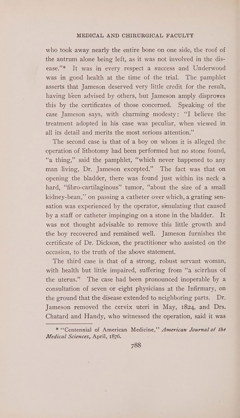 who took away nearly the entire bone on one side, the roof of the antrum alone being left, as it was not involved in the dis- ease.”’* It was in every respect a success and Underwood was in good health at the time of the trial. The pamphlet asserts that Jameson deserved very little credit for the result, having been advised by others, but Jameson amply disproves this by the certificates of those concerned. Speaking of the case Jameson says, with charming modesty: “I believe the treatment adopted in his case was peculiar, when viewed in all its detail and merits the most serious attention.” The second case is that of a boy on whom it is alleged the operation of lithotomy had been performed but no stone found, “a thing,” said the pamphlet, “which never happened to any man living, Dr. Jameson excepted.” The fact was that on opening the bladder, there was found just within its neck a hard, “fibro-cartilaginous” tumor, “about the size of a small kidney-bean,’’ on passing a catheter over which, a grating sen- sation was experienced by the operator, simulating that caused by a staff or catheter impinging on a stone in the bladder. It was not thought advisable to remove this little growth and the boy recovered and remained well. Jameson furnishes the certificate of Dr. Dickson, the practitioner who assisted on the occasion, to the truth of the above statement. The third case is that of a strong, robust servant woman, with health but little impaired, suffering from “a scirrhus of the uterus.” The case had been pronounced inoperable by a consultation of seven or eight physicians at the Infirmary, on the ground that the disease extended to neighboring parts. Dr. Jameson removed the cervix uteri in May, 1824, and Drs. Chatard and Handy, who witnessed the operation, said it was * “*Centennial of American Medicine,’’ American Journal of the Medical Sciences, April, 1876.