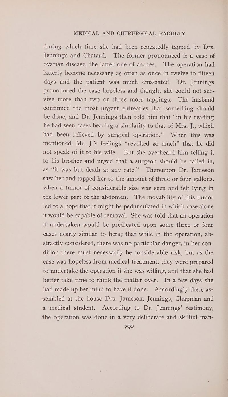 during which time she had been repeatedly tapped by Drs. Jennings and Chatard. The former pronounced it a case of ovarian disease, the latter one of ascites. The operation had latterly become necessary as often as once in twelve to fifteen days and the patient was much emaciated. Dr. Jennings pronounced the case hopeless and thought she could not sur- vive more than two or three more tappings. The husband continued the most urgent entreaties that something should be done, and Dr. Jennings then told him that “in his reading he had seen cases bearing a similarity to that of Mrs. J., which had been relieved by surgical operation.” When this was mentioned, Mr. J.’s feelings “revolted so much” that he did not speak of it to his wife. But she overheard him telling it to his brother and urged that a surgeon should be called in, as “it was but death at any rate.” Thereupon Dr. Jameson saw her and tapped her to the amount of three or four gallons, when a tumor of considerable size was seen and felt lying in the lower part of the abdomen. The movability of this tumor led to a hope that it might be pedunculated,in which case alone it would be capable of removal. She was told that an operation if undertaken would be predicated upon some three or four cases nearly similar to hers; that while in the operation, ab- stractly considered, there was no particular danger, in her con- dition there must necessarily be considerable risk, but as the case was hopeless from medical treatment, they were prepared to undertake the operation if she was willing, and that she had better take time to think the matter over. In a few days she had made up her mind to have it done. Accordingly there as- sembled at the house Drs. Jameson, Jennings, Chapman and a medical student. According to Dr. Jennings’ testimony, the operation was done in a very deliberate and skillful man-