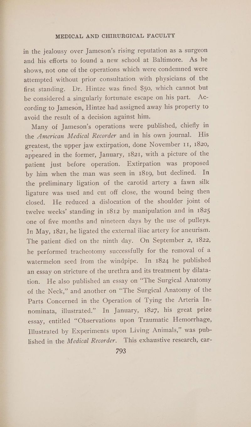 in the jealousy over Jameson’s rising reputation as a surgeon and his efforts to found a new school at Baltimore. As he shows, not one of the operations which were condemned were attempted without prior consultation with physicians of the first standing. Dr. Hintze was fined $50, which cannot but be considered a singularly fortunate escape on his part. Ac- cording to Jameson, Hintze had assigned away his property to avoid the result of a decision against him. Many of Jameson’s operations were published, chiefly in the American Medical Recorder and in his own journal. His greatest, the upper jaw extirpation, done November IT, 1820, appeared in the former, January, 1821, with a picture of the patient just before operation. Extirpation was proposed by him when the man was seen in 1819, but declined. In the preliminary ligation of the carotid artery a fawn silk ligature was used and cut off close, the wound being then closed. He reduced a dislocation of the shoulder joint of twelve weeks’ standing in 1812 by manipulation and in 1825 one of five months and nineteen days by the use of pulleys. In May, 1821, he ligated the external iliac artery for aneurism. The patient died on the ninth day. On September 2, 1822, he performed tracheotomy successfully for the removal of a watermelon seed from the windpipe. In 1824 he published an essay on stricture of the urethra and its treatment by dilata- tion. He also published an essay on “The Surgical Anatomy of the Neck,” and another on “The Surgical Anatomy of the Parts Concerned in the Operation of Tying the Arteria In- nominata, illustrated.” In January, 1827, his great prize essay, entitled “Observations upon Traumatic Hemorrhage, 3) Illustrated by Experiments upon Living Animals,” was pub- lished in the Medical Recorder. This exhaustive research, car-