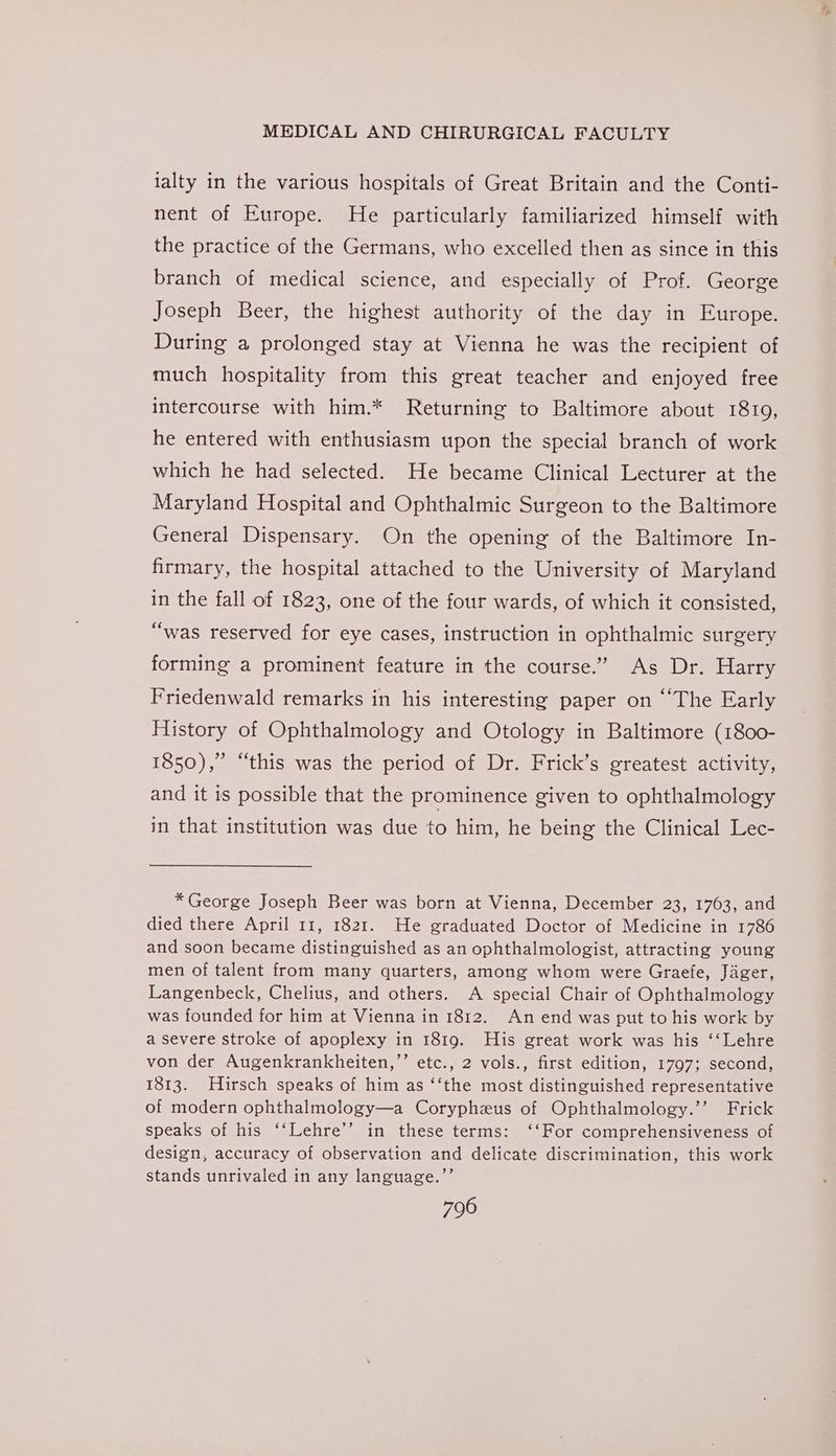 ialty in the various hospitals of Great Britain and the Conti- nent of Europe. He particularly familiarized himself with the practice of the Germans, who excelled then as since in this branch of medical science, and especially of Prof. George Joseph Beer, the highest authority of the day in Europe. During a prolonged stay at Vienna he was the recipient of much hospitality from this great teacher and enjoyed free intercourse with him.* Returning to Baltimore about 1819, he entered with enthusiasm upon the special branch of work which he had selected. He became Clinical Lecturer at the Maryland Hospital and Ophthalmic Surgeon to the Baltimore General Dispensary. On the opening of the Baltimore In- firmary, the hospital attached to the University of Maryland in the fall of 1823, one of the four wards, of which it consisted, “was reserved for eye cases, instruction in ophthalmic surgery forming a prominent feature in the course.” As Dr. Harry Friedenwald remarks in his interesting paper on ““The Early History of Ophthalmology and Otology in Baltimore (1800- 1850),” “this was the period of Dr. Frick’s greatest activity, and it is possible that the prominence given to ophthalmology in that institution was due to him, he being the Clinical Lec- * George Joseph Beer was born at Vienna, December 23, 1763, and died there April 11, 1821. He graduated Doctor of Medicine in 1786 and soon became distinguished as an ophthalmologist, attracting young men of talent from many quarters, among whom were Graefe, Jager, Langenbeck, Chelius, and others. A special Chair of Ophthalmology was founded for him at Vienna in 1812. An end was put to his work by a severe stroke of apoplexy in 1819. His great work was his ‘‘Lehre von der Augenkrankheiten,”’ etc., 2 vols., first edition, 1797; second, 1813. Hirsch speaks of him as ‘‘the most distinguished representative of modern ophthalmology—a Corypheus of Ophthalmology.’’ Frick speaks of his ‘‘Lehre’’ in these terms: ‘‘For comprehensiveness of design, accuracy of observation and delicate discrimination, this work stands unrivaled in any language.’’ we