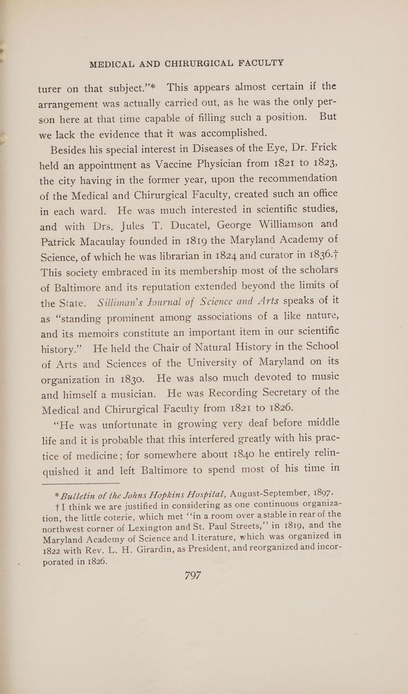 a bee MEDICAL AND CHIRURGICAL FACULTY turer on that subject.”* This appears almost certain if the arrangement was actually carried out, as he was the only per- son here at that time capable of filling such a position. But we lack the evidence that it was accomplished. Besides his special interest in Diseases of the Eye, Dr. Frick held an appointment as Vaccine Physician from 1821 to 1823, the city having in the former year, upon the recommendation of the Medical and Chirurgical Faculty, created such an office in each ward. He was much interested in scientific studies, and with Drs. Jules T. Ducatel, George Williamson and Patrick Macaulay founded in 1819 the Maryland Academy of Science, of which he was librarian in 1824 and curator in 1836.+ This society embraced in its membership most of the scholars of Baltimore and its reputation extended beyond the limits of the State. Suilliman’s Journal of Science and Arts speaks of it as “standing prominent among associations of a like nature, and its memoirs constitute an important item in our scientific history.” He held the Chair of Natural History in the School of Arts and Sciences of the University of Maryland on its organization in 1830. He was also much devoted to music and himself a musician. He was Recording Secretary of the Medical and Chirurgical Faculty from 1821 to 1826. “He was unfortunate in growing very deaf before middle life and it is probable that this interfered greatly with his prac- tice of medicine; for somewhere about 1840 he entirely relin- quished it and left Baltimore to spend most of his time in * Bulletin of the Johns Hopkins Hospital, August-September, 1897. +1 think we are justified in considering as one continuous organiza- tion, the little coterie, which met ‘‘in a room over aStable in rear of the northwest corner of Lexington and St. Paul Streets,’ in 1819, and the Maryland Academy of Science and Literature, which was organized in 1822 with Rev. L. H. Girardin, as President, and reorganized and incor- porated in 1826.
