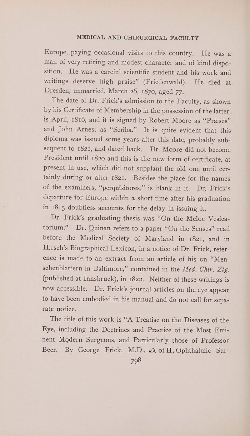 Europe, paying occasional visits to this country. He was a man of very retiring and modest character and of kind dispo- sition. He was a careful scientific student and his work and writings deserve high praise” (Friedenwald). He died at Dresden, unmarried, March 26, 1870, aged 77. The date of Dr. Frick’s admission to the Faculty, as shown by his Certificate of Membership in the possession of the latter, is April, 1816, and it is signed by Robert Moore as “Przeses” and John Arnest as “Scriba.” It is quite evident that this diploma was issued some years after this date, probably sub- sequent to 1821, and dated back. Dr. Moore did not become President until 1820 and this is the new form of certificate, at present in use, which did not supplant the old one until cer- tainly during or after 1821. Besides the place for the names of the examiners, “perquisitores,” is blank in it. Dr. Frick’s departure for Europe within a short time after his graduation in 1815 doubtless accounts for the delay in issuing it. Dr. Frick’s graduating thesis was “On the Meloe Vesica- torium.” Dr. Quinan refers to a paper “On the Senses” read before the Medical Society of Maryland in 1821, and in Hirsch’s Biographical Lexicon, in a notice of Dr. Frick, refer- ence is made to an extract from an article of his on “Men- schenblattern in Baltimore,” contained in the Med. Chir. Zee (published at Innsbruck), in 1822. Neither of these writings is now accessible. Dr. Frick’s journal articles on the eye appear to have been embodied in his manual and do not call for sepa- rate notice. The title of this work is “A Treatise on the Diseases of the Kye, including the Doctrines and Practice of the Most Emi- nent Modern Surgeons, and Particularly those of Professor Beer. By George Frick, M.D., «X of H, Ophthalmic Sur-