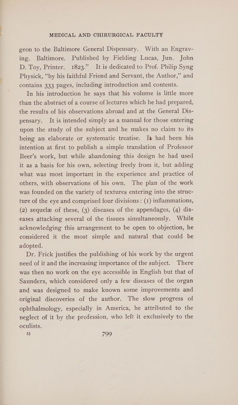 geon to the Baltimore General Dispensary. With an Engrav- ing. Baltimore. Published by Fielding Lucas, Jun. John D. Toy, Printer. 1823.” It is dedicated to Prof. Philip Syng Physick, “by his faithful Friend and Servant, the Author,” and contains 333 pages, including introduction and contents. In his introduction he says that his volume is little more than the abstract of a course of lectures which he had prepared, the results of his observations abroad and at the General Dis- pensary. It is intended simply as a manual for those entering upon the study of the subject and he makes. no claim to its being an elaborate or systematic treatise. It had been his intention at first to publish a simple translation of Professor Beer’s work, but while abandoning this design he had used it as a basis for his own, selecting freely from it, but adding what was most important in the experience and practice of others, with observations of his own. The plan of the work was founded on the variety of textures entering into the struc- ture of the eye and comprised four divisions: (1) inflammations, (2) sequelz of these, (3) diseases of the appendages, (4) dis- eases attacking several of the tissues simultaneously. While acknowledging this arrangement to be open to objection, he considered it the most simple and natural that could be adopted. Dr. Frick justifies the publishing of his work by the urgent need of it and the increasing importance of the subject. There was then no work on the eye accessible in English but that of Saunders, which considered only a few diseases of the organ and was designed to make known some improvements and original discoveries of the author. The slow progress of ophthalmology, especially in America, he attributed to the neglect of it by the profession, who left it exclusively to the oculists.