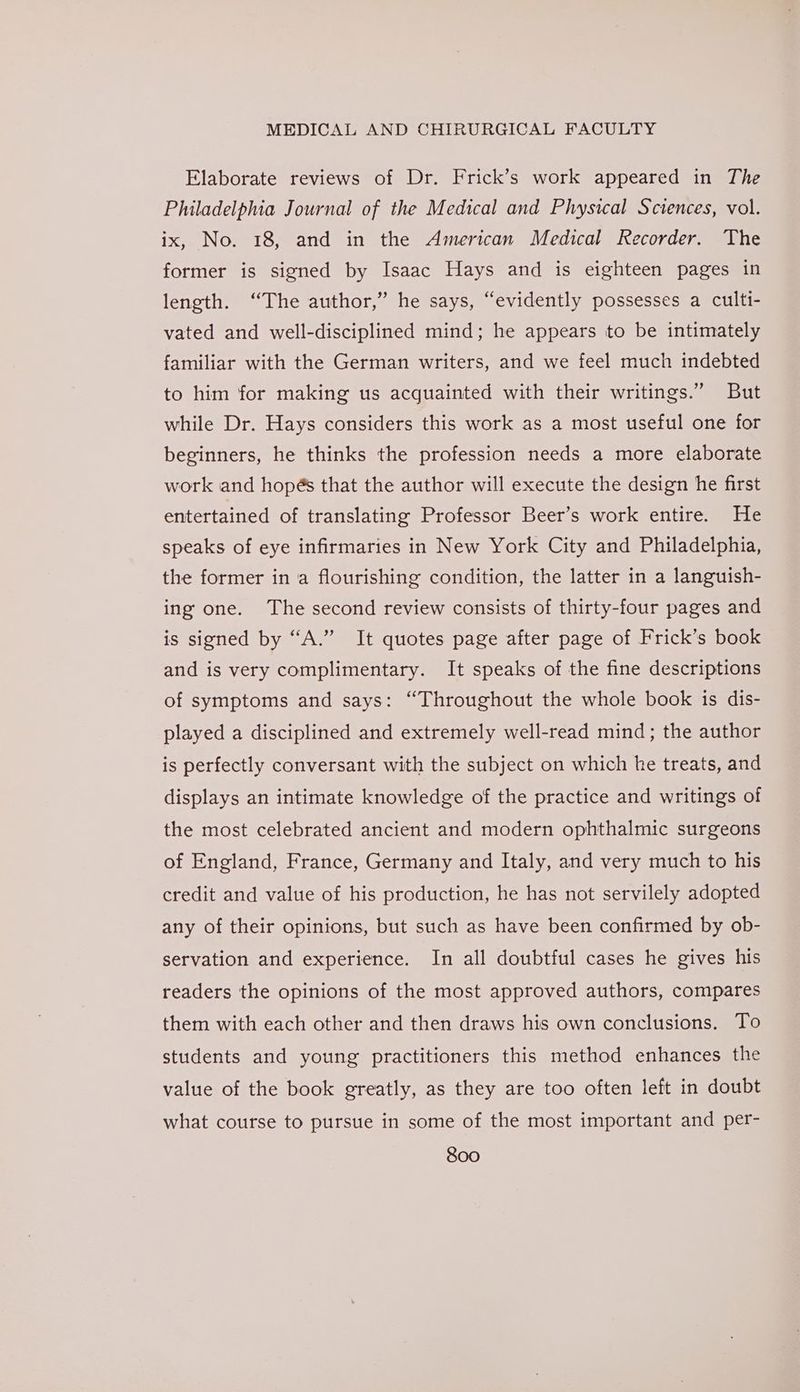 Elaborate reviews of Dr. Frick’s work appeared in The Philadelphia Journal of the Medical and Physical Sciences, vol. ix, No. 18, and in the American Medical Recorder. The former is signed by Isaac Hays and is eighteen pages in length. “The author,” he says, “evidently possesses a culti- vated and well-disciplined mind; he appears to be intimately familiar with the German writers, and we feel much indebted to him for making us acquainted with their writings.” But while Dr. Hays considers this work as a most useful one for beginners, he thinks the profession needs a more elaborate work and hopés that the author will execute the design he first entertained of translating Professor Beer’s work entire. He speaks of eye infirmaries in New York City and Philadelphia, the former in a flourishing condition, the latter in a languish- ing one. The second review consists of thirty-four pages and is signed by “A.” It quotes page after page of Frick’s book and is very complimentary. It speaks of the fine descriptions of symptoms and says: “Throughout the whole book is dis- played a disciplined and extremely well-read mind; the author is perfectly conversant with the subject on which he treats, and displays an intimate knowledge of the practice and writings of the most celebrated ancient and modern ophthalmic surgeons of England, France, Germany and Italy, and very much to his credit and value of his production, he has not servilely adopted any of their opinions, but such as have been confirmed by ob- servation and experience. In all doubtful cases he gives his readers the opinions of the most approved authors, compares them with each other and then draws his own conclusions. To students and young practitioners this method enhances the value of the book greatly, as they are too often left in doubt what course to pursue in some of the most important and per-