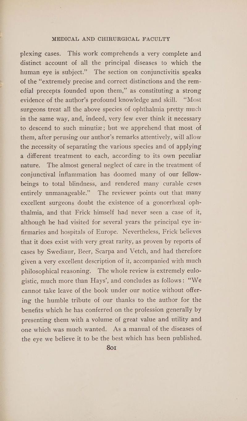 plexing cases. This work comprehends a very complete and distinct account of all the principal diseases to which the human eye is subject.” The section on conjunctivitis speaks of the “extremely precise and correct distinctions and the rem- , edial precepts founded upon them,” as constituting a strong evidence of the author’s profound knowledge and skill. “Most surgeons treat all the above species of ophthalmia pretty much in the same way, and, indeed, very few ever think it necessary to descend to such minutiz; but we apprehend that most of them, after perusing our author’s remarks attentively, will allow the necessity of separating the various species and of applying a different treatment to each, according to its own peculiar nature. The almost general neglect of care in the treatment of conjunctival inflammation has doomed many of our fellow- beings to total blindness, and rendered many curable czses entirely unmanageable.” The reviewer points out that many excellent surgeons doubt the existence of a gonorrhceal oph- thalmia, and that Frick himself had never seen a case of it, although he had visited for several years the principal eye in- firmaries and hospitals of Europe. Nevertheless, Frick believes that it does exist with very great rarity, as proven by reports of cases by Swediaur, Beer, Scarpa and Vetch, and had therefore given a very excellent description of it, accompanied with much philosophical reasoning. The whole review is extremely eulo- gistic, much more than Hays’, and concludes as follows: “We cannot take leave of the book under our notice without offer- ing the humble tribute of our thanks to the author for the benefits which he has conferred on the profession generally by presenting them with a volume of great value and utility and one which was much wanted. As a manual of the diseases of the eye we believe it to be the best which has been published. SoI