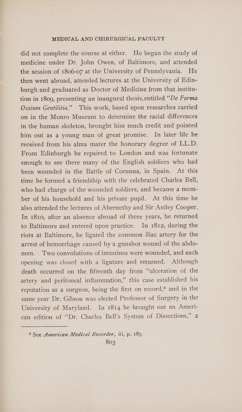 did not complete the course at either. He began the study of medicine under Dr. John Owen, of Baltimore, and attended the session of 1806-07 at the University of Pennslyvania. He then went abroad, attended lectures at the University of Edin- burgh and graduated as Doctor of Medicine from that institu- tion in 1809, presenting an inaugural thesis, entitled “De Forma Ossium Gentilitia.’ This work, based upon researches carried on in the Monro Museum to determine the racial differences in the human skeleton, brought him much credit and pointed him out as a young man of great promise. In later life he received from his alma mater the honorary degree of LL.D. From Edinburgh he repaired to London and was fortunate enough to see there many of the English soldiers who had been wounded in the Battle of Corunna, in Spain. At this time he formed a friendship with the celebrated Charles Bell, who had charge of the wounded soldiers, and became a mem- ber of his household and his private pupil. At this time he also attended the lectures of Abernethy and Sir Astley Cooper. In 1810, after an absence abroad of three years, he returned to Baltimore and entered upon practice. In 1812, during the riots at Baltimore, he ligated the common iliac artery for the arrest of hemorrhage caused by a gunshot wound of the abdo- men. Two convolutions of intestines were wounded, and each opening was closed with a ligature and returned. Although death occurred on the fifteenth day from “ulceration of the artery and peritoneal inflammation,” this case established his reputation as a surgeon, being the first on record,* and in the same year Dr. Gibson was elected Professor of Surgery in the University of Maryland. In 1814 he brought out an Ameri- can edition of “Dr. Charles Bell’s System of Dissections,” 2 * See American Medical Recorder, iii, p. 185.