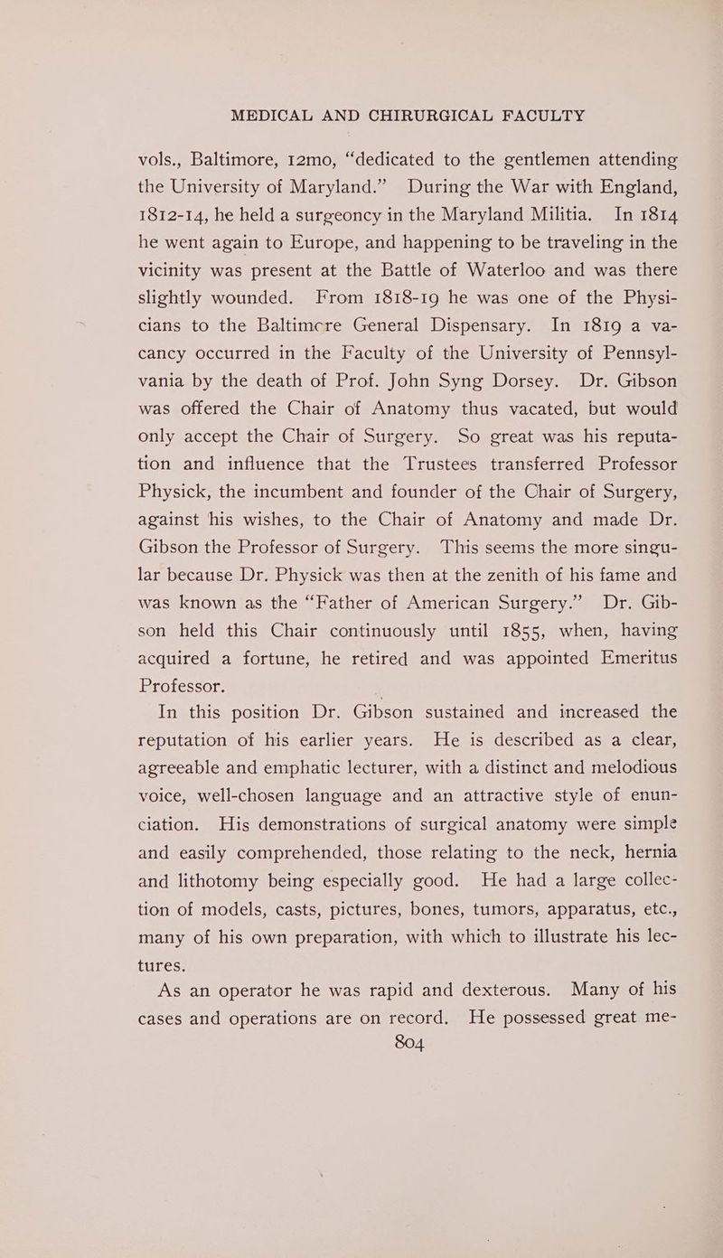 vols., Baltimore, 12mo, “dedicated to the gentlemen attending the University of Maryland.” During the War with England, 1812-14, he held a surgeoncy in the Maryland Militia. In 1814 he went again to Europe, and happening to be traveling in the vicinity was present at the Battle of Waterloo and was there slightly wounded. From 1818-19 he was one of the Physi- cians to the Baltimcre General Dispensary. In 1819 a va- cancy occurred in the Faculty of the University of Pennsyl- vania by the death of Prof. John Syng Dorsey. Dr. Gibson was offered the Chair of Anatomy thus vacated, but would only accept the Chair of Surgery. So great was his reputa- tion and influence that the Trustees transferred Professor Physick, the incumbent and founder of the Chair of Surgery, against his wishes, to the Chair of Anatomy and made Dr. Gibson the Professor of Surgery. This seems the more singu- lar because Dr. Physick was then at the zenith of his fame and was known as the “Father of American Surgery.” Dr. Gib- son held this Chair continuously until 1855, when, having acquired a fortune, he retired and was appointed Emeritus Professor. In this position Dr. Gibson sustained and increased the reputation of his earlier years. He is described as a clear, agreeable and emphatic lecturer, with a distinct and melodious voice, well-chosen language and an attractive style of enun- ciation. His demonstrations of surgical anatomy were simple and easily comprehended, those relating to the neck, hernia and lithotomy being especially good. He had a large collec- tion of models, casts, pictures, bones, tumors, apparatus, etc., many of his own preparation, with which to illustrate his lec- tures. As an operator he was rapid and dexterous. Many of his cases and operations are on record. He possessed great me-