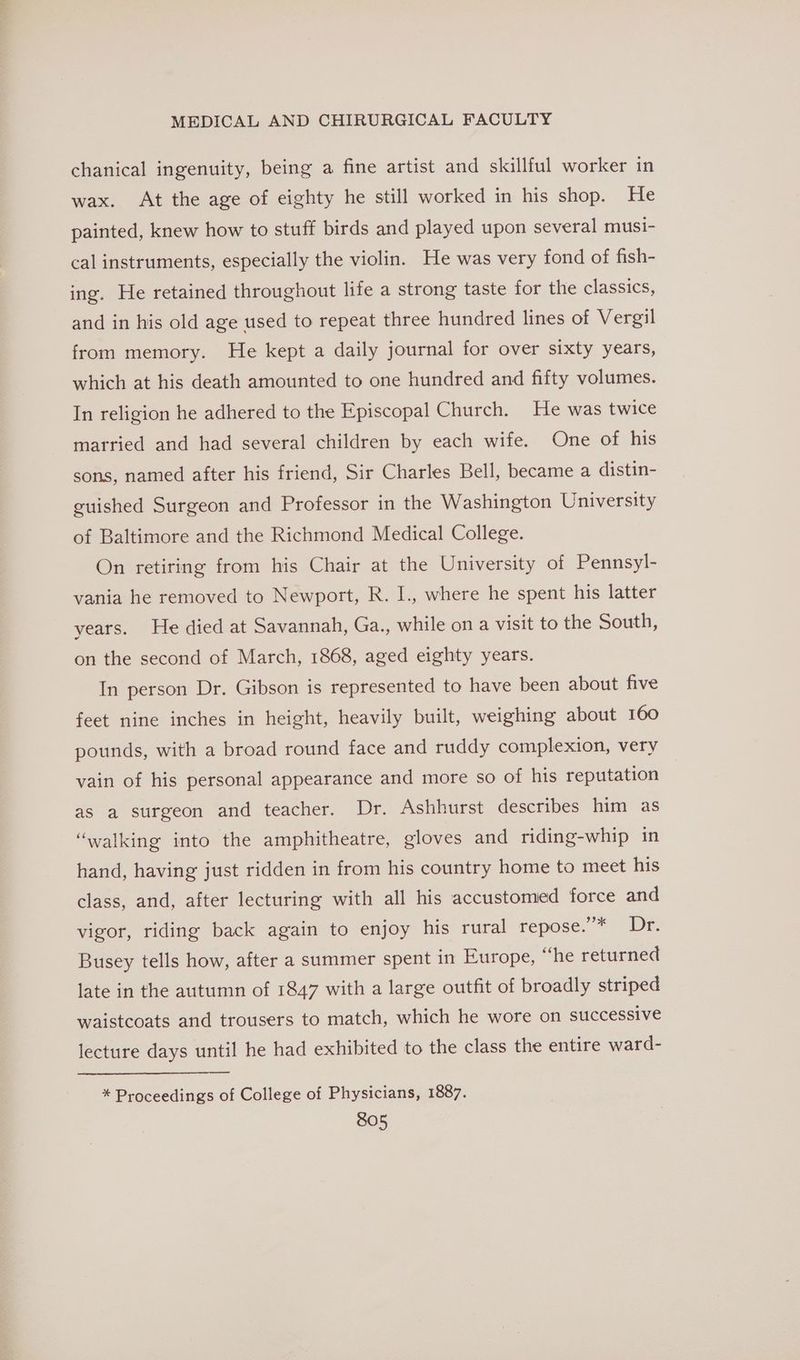 chanical ingenuity, being a fine artist and skillful worker in wax. At the age of eighty he still worked in his shop. He painted, knew how to stuff birds and played upon several musi- cal instruments, especially the violin. He was very fond of fish- ing. He retained throughout life a strong taste for the classics, and in his old age used to repeat three hundred lines of Vergil from memory. He kept a daily journal for over sixty years, which at his death amounted to one hundred and fifty volumes. In religion he adhered to the Episcopal Church. He was twice married and had several children by each wife. One of his sons, named after his friend, Sir Charles Bell, became a distin- guished Surgeon and Professor in the Washington University of Baltimore and the Richmond Medical College. On retiring from his Chair at the University of Pennsyl- vania he removed to Newport, R. I., where he spent his latter years. He died at Savannah, Ga., while on a visit to the South, on the second of March, 1868, aged eighty years. In person Dr. Gibson is represented to have been about five feet nine inches in height, heavily built, weighing about 160 pounds, with a broad round face and ruddy complexion, very vain of his personal appearance and more so of his reputation as a surgeon and teacher. Dr. Ashhurst describes him as ‘walking into the amphitheatre, gloves and riding-whip in hand, having just ridden in from his country home to meet his class, and, after lecturing with all his accustomed force and vigor, riding back again to enjoy his rural repose.’* Dr. Busey tells how, after a summer spent in Europe, “he returned late in the autumn of 1847 with a large outfit of broadly striped waistcoats and trousers to match, which he wore on successive lecture days until he had exhibited to the class the entire ward- * Proceedings of College of Physicians, 1887.
