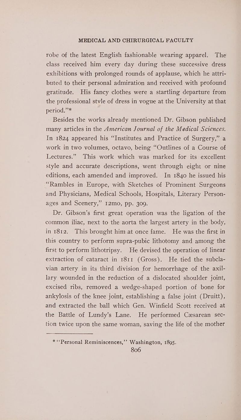 robe of the latest English fashionable wearing apparel. The class received him every day during these successive dress exhibitions with prolonged rounds of applause, which he attri- buted to their personal admiration and received with profound gratitude. His fancy clothes were a startling departure from the professional stvle of dress in vogue at the University at that period.’’* Besides the works already mentioned Dr. Gibson published many articles in the American Journal of the Medical Sciences. In 1824 appeared his “Institutes and Practice of Surgery,” a work in two volumes, octavo, being “Outlines of a Course of Lectures.” This work which was marked for its excellent style and accurate descriptions, went through eight or nine editions, each amended and improved. In 1840 he issued his “Rambles in Europe, with Sketches of Prominent Surgeons and Physicians, Medical Schools, Hospitals, Literary Person- I2mo, pp. 309. Dr. Gibson’s first great operation was the ligation of the bf ages and Scenery,’ common iliac, next to the aorta the largest artery in the body, in 1812. This brought him at once fame. He was the first in this country to perform supra-pubic lithotomy and among the first to perform lithotripsy. He devised the operation of linear extraction of cataract in 1811 (Gross). He tied the subcla- vian artery in its third division for hemorrhage of the axil- lary wounded in the reduction of a dislocated shoulder joint, excised ribs, removed a wedge-shaped portion of bone for ankylosis of the knee joint, establishing a false joint (Druitt), and extracted the ball which Gen. Winfield Scott received at the Battle of Lundy’s Lane. He performed Cesarean sec- tion twice upon the same woman, saving the life of the mother * “‘Personal Reminiscences,’’ Washington, 1895.