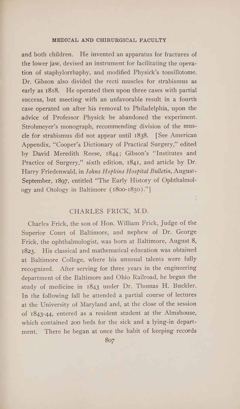 and both children. He invented an apparatus for fractures of the lower jaw, devised an instrument for facilitating the opera- tion of staphylorrhaphy, and modified Physick’s tonsillotome. Dr. Gibson also divided the recti muscles for strabismus as early as 1818. He operated then upon three cases with partial success, but meeting with an unfavorable result in a fourth case operated on after his removal to Philadelphia, upon the advice of Professor Physick he abandoned the experiment. Strohmeyer’s monograph, recommending division of the mus- cle for strabismus did not appear until 1838. [See American Appendix, “Cooper’s Dictionary of Practical Surgery,” edited by David Meredith Reese, 1844; Gibson’s “Institutes and Practice of Surgery,” sixth edition, 1841, and article by Dr. Harry Friedenwald, in Johns Hopkins Hospital Bulletin, August- September, 1897, entitled “The Early History of Ophthalmol- ogy and Otology in Baltimore (1800-1850).” | CHART ES PRICK. M.D: Charles Frick, the son of Hon. William Frick, Judge of the Superior Court of Baltimore, and nephew of Dr. George Frick, the ophthalmologist, was born at Baltimore, August 8, 1823. His classical and mathematical education was obtained at Baltimore College, where his unusual talents were fully recognized. After serving for three years in the engineering department of the Baltimore and Ohio Railroad, he began the study of medicine in 1843 under Dr. Thomas H. Buckler. In the following fall he attended a partial course of lectures at the University of Maryland and, at the close of the session of 1843-44, entered as a resident student at the Almshouse, which contained 200 beds for the sick and a lying-in depart- ment. There he began at once the habit of keeping records