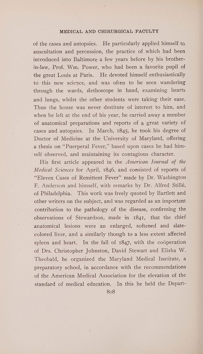 of the cases and autopsies. He particularly applied himself te auscultation and percussion, the practice of which had been introduced into Baltimore a few years before by his brother- in-law, Prof. Wm. Power, who had been a favorite pupil of the great Louis at Paris. He devoted himself enthusiastically to this new science, and was often to be seen wandering through the wards, stethoscope in hand, examining hearts and lungs, whilst the other students were taking their ease. Thus the house was never destitute of interest to him, and when he left at the end of his year, he carried away a number of anatomical preparations and reports of a great variety of cases and autopsies. In March, 1845, he took his degree of Doctor of Medicine at the University of Maryland, offering a thesis on “Puerperal Fever,” based upon cases he had him- self observed, and maintaining its contagious character. His first article appeared in the American Journal of the Medical Sciences for April, 1846, and consisted of reports of “Eleven Cases of Remittent Fever” made by Dr. Washington F, Anderson and himself, with remarks by Dr. Alfred Stille, of Philadelphia. This work was freely quoted by Bartlett and other writers on the subject, and was regarded as an important contribution to the pathology of the disease, confirming the observations of Stewardson, made in 1841, that the chief anatomical lesions were an enlarged, softened and _ slate- colored liver, and a similarly though to a less extent affected spleen and heart. In the fall of 1847, with the cooperation of Drs. Christopher Johnston, David Stewart and Elisha W. Theobald, he organized the Maryland Medical Institute, a preparatory school, in accordance with the recommendations of the American Medical Association for the elevation of the standard of medical education. In this he held the Depart-