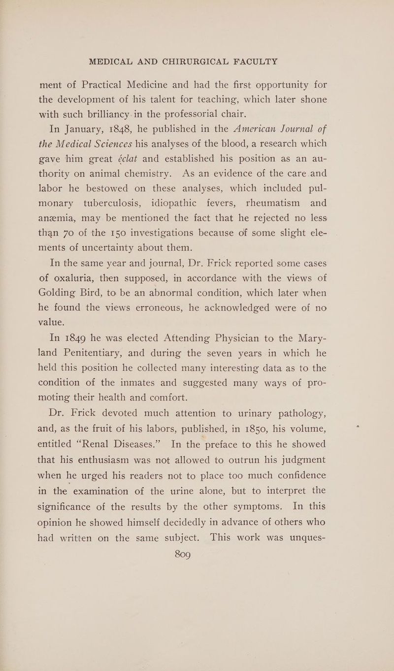 ment of Practical Medicine and had the first opportunity for the development of his talent for teaching, which later shone with such brilliancy.in the professorial chair. In January, 1848, he published in the American Journal of the Medical Sciences his analyses of the blood, a research which gave him great éclat and established his position as an au- thority on animal chemistry. As an evidence of the care.and labor he bestowed on these analyses, which included pul- monary tuberculosis, idiopathic fevers, rheumatism and anzmia, may be mentioned the fact that he rejected no less than 70 of the 150 investigations because of some slight ele- ments of uncertainty about them. In the same year and journal, Dr. Frick reported some cases of oxaluria, then supposed, in accordance with the views of Golding Bird, to be an abnormal condition, which later when he found the views erroneous, he acknowledged were of no value. In 1849 he was elected Attending Physician to the Mary- land Penitentiary, and during the seven years in which he held this position he collected many interesting data as to the condition of the inmates and suggested many ways of pro- moting their health and comfort. Dr. Frick devoted much attention to urinary pathology, and, as the fruit of his labors, published, in 1850, his volume, entitled “Renal Diseases.” In the preface to this he showed that his enthusiasm was not allowed to outrun his judgment when he urged his readers not to place too much confidence in the examination of the urine alone, but to interpret the significance of the results by the other symptoms. In this opinion he showed himself decidedly in advance of others who had written on the same subject. This work was unques-